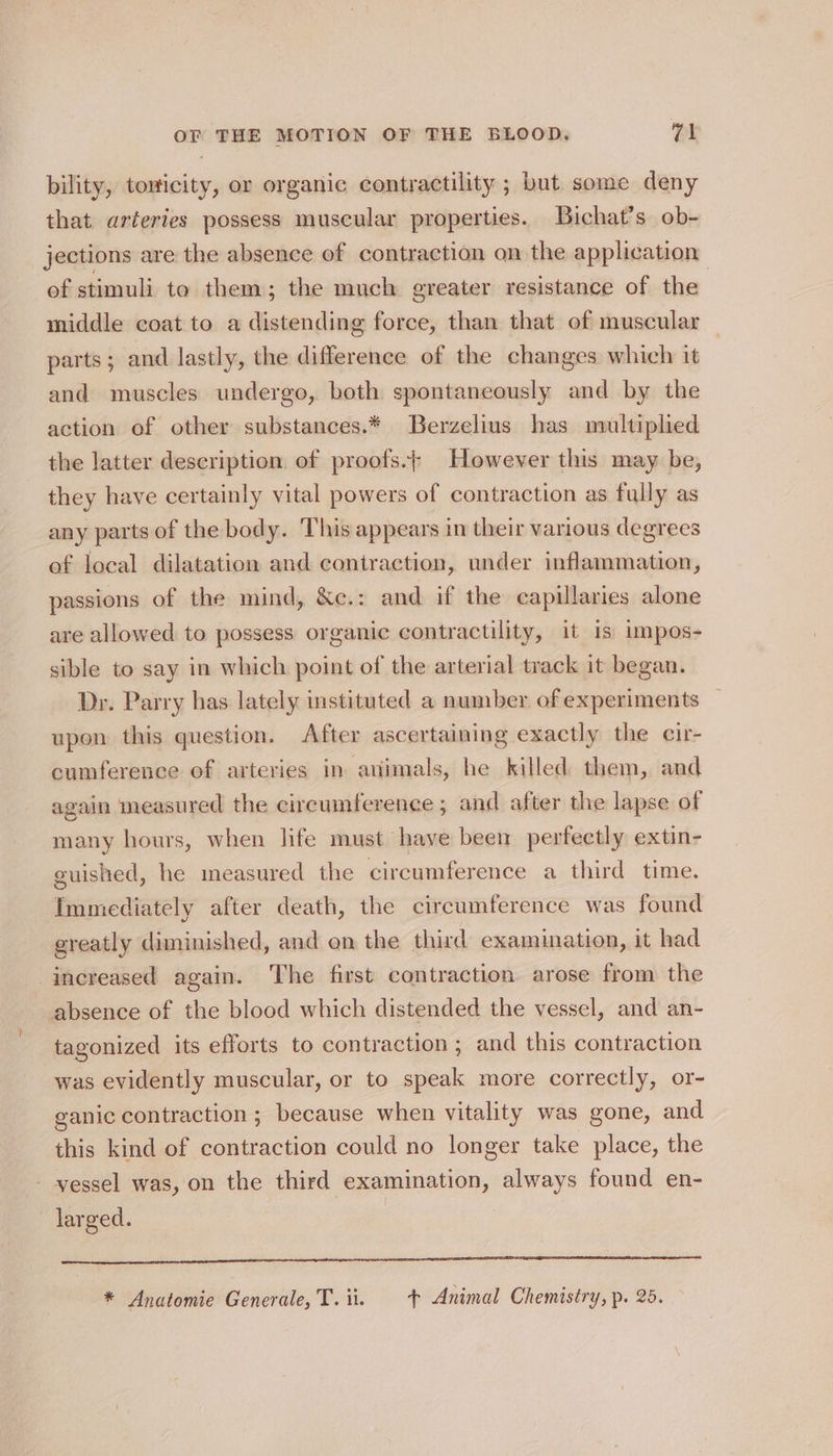 bility, tonicity, or organic contractility ; but some deny that arteries possess muscular properties. Bichat’s ob- jections are the absence of contraction on the application of stimuli to them; the much greater resistance of the middle coat to a distending force, than that of muscular parts; and lastly, the difference of the changes which it and muscles undergo, both spontaneously and by the action of other substances.* Berzelius has multiplied the latter description of proofs.+ However this may be, they have certainly vital powers of contraction as fully as any parts of the body. This appears in their various degrees of local dilatation and contraction, under inflammation, passions of the mind, &amp;c.: and if the capillaries alone are allowed to possess organic contractility, it is impos- sible to say in which point of the arterial track it began. Dr. Parry has lately instituted a number of experiments upon this question. After ascertaining exactly the cir- cumference of arteries in animals, he killed them, and again measured the circumference ; and after the lapse of many hours, when life must have been perfectly extin- guished, he measured the circumference a third time. Immediately after death, the circumference was found greatly diminished, and on the third examination, it had increased again. The first contraction. arose from the absence of the blood which distended the vessel, and an- tagonized its efforts to contraction; and this contraction was evidently muscular, or to speak more correctly, or- ganic contraction ; because when vitality was gone, and this kind of contraction could no longer take place, the - vessel was, on the third examination, always found en- larged. ee teen i A A A ET LE SECRET SST ILE DE SL CL OSA ND AAO LCL * Anatomie Generale, T.ii. + Animal Chemistry, p. 25.