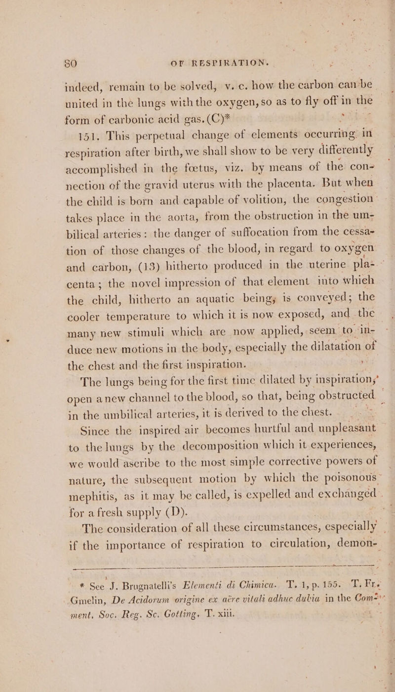 indeed, remain to be solved, v.c. how the carbon canbe united in the lungs with the oxygen, so as to fly off in the form of carbonic acid gas. (C)* ope or 151. This perpetual change of elements occurring in respiration after birth, we shall show to be very differently accomplished in the foetus, viz. by means of the con- nection of the oravid uterus with the placenta. But when the child is born and capable of volition, the congestion takes place in the aorta, from the obstruction in the um- bilical arteries: the danger of suffocation from the cessa- tion of those changes of the blood, in regard to oxyg gen and carbon, (13) hitherto produced in the uterine plas - centa; the novel impression of that element into which the child, hitherto an aquatic being, is conveyed; the cooler temperature to which it is now exposed, and - the many new stimuli which are now applied, seem to ‘in- | duce new motions in the body, especially the dilatation of the chest and the first inspiration. vs The lungs being for the first time late by inspiration,’ open anew channel to the blood, so that, being obstructed in the umbilical arteries, it is derived to the chest. |. &gt; : Since the inspired air becomes hurtful and unpleasant to the lungs by the decomposition which it experiences, we would ascribe to the most simple corrective powers of nature, the subsequent motion by which the poisonous” mephitis, as it may be called, is expelled and exchanged | for afresh supply (D). The consideration of all these ape Sette especially’ if the importance of respiration to circulation, demon- a a et re ree i href er tt AR * See J. Brugnatelli’s Elementi di Chimica. T.1,p.155. T. Fre Gmelin, De Acidorum origine ex aére vitali adhue dubia in the Com= ment, Soc. Reg. Sc. Gotting. 'T. xii.