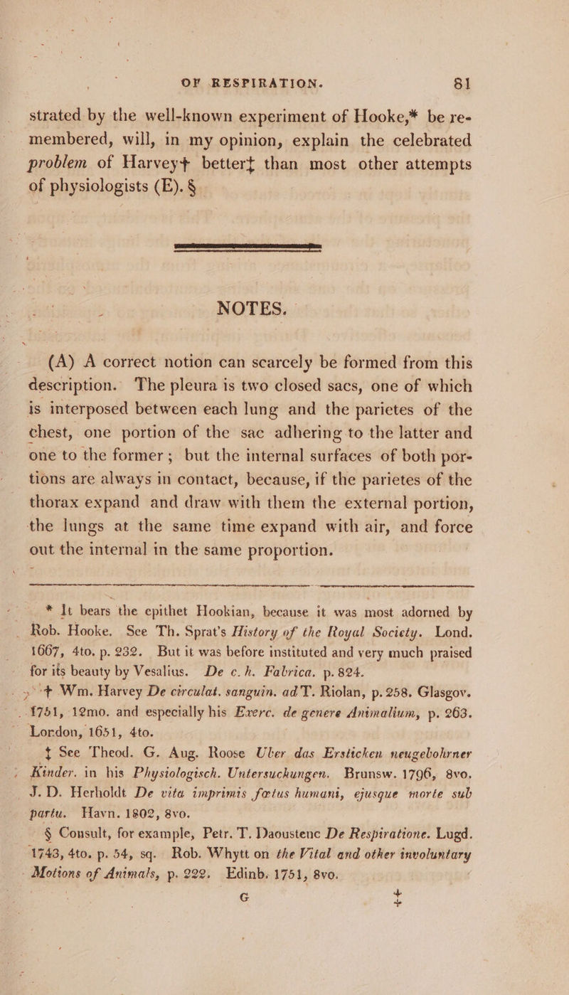 strated by the well-known experiment of Hooke,* be re- membered, will, in my opinion, explain the celebrated problem of Harvey} bettert than most other attempts of physiologists (E). § | : NOTES. (A) A correct notion can scarcely be formed from this description. The pleura is two closed sacs, one of which is interposed between each lung and the parietes of the chest, one portion of the sac adhering to the latter and one to the former; but the internal surfaces of both por- tions are always in contact, because, if the parietes of the thorax expand and draw with them the external portion, the lungs at the same time expand with air, and force out the internal in the same proportion. * It bears the epithet Hookian, because it was most adorned by _ Rob. Hooke. Sce Th. Sprat’s History of the Royal Society. Lond. 1667, 4to. p. 232. But it was before instituted and very much praised for its beauty by Vesalius. De c¢.h. Fabrica. p- 824. _ 3° Wm. Harvey De circulat. sanguin. ad T. Riolan, p.258. Glasgov. Tver, 1emo. and especially his Exerc. de genere Animalium, p. 263. ‘Lordon, 1651, 4to. { See Theod. G. Aug. Roose Uber das Ersticken neugebohrner Kinder. in his Physiologisch. Untersuchungen. Bruansw. 1796, 8vo. J.D. Herholdt De vita imprimis fetus humani, ejusgue morte sub pastu. Havn. 1802, 8vo. § Consult, for example, Petr. T. Daoustenc De Respiratione. Lugd. 1743, 4to. p. 54, sq. Rob. Whytt on the Vital and other iticadtlid » Motions of Animals, p. 222. Edinb. 1751, 8vo. ap G ~