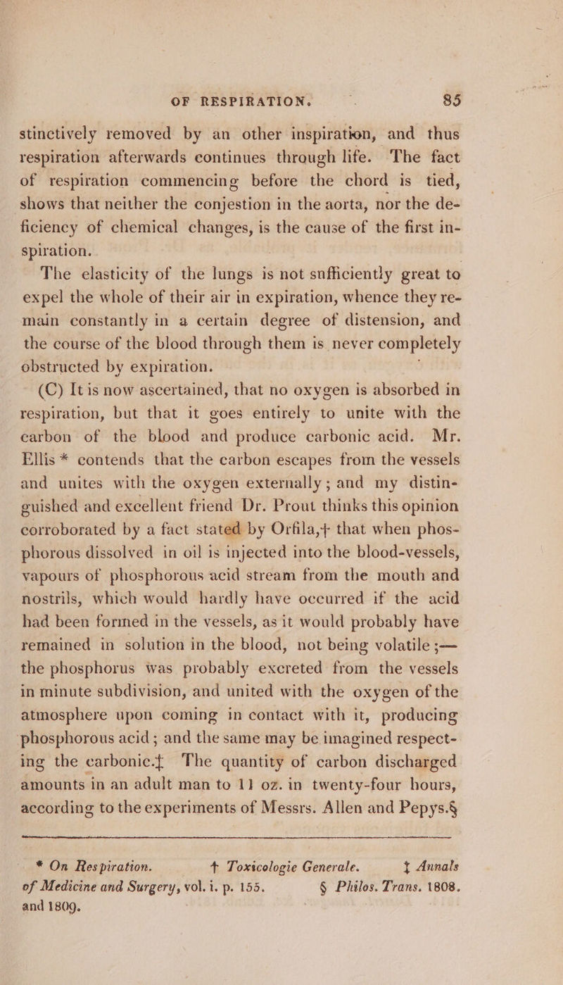 stinctively removed by an other inspiration, and thus respiration afterwards continues through life. The fact of respiration commencing before the chord is tied, shows that neither the conjestion in the aorta, nor the de- ficiency of chemical changes, is the cause of the first in- spiration. 7 The elasticity of the lungs is not snfficiently great to expel the whole of their air in expiration, whence they re- main constantly in a certain degree of distension, and the course of the blood through them is never completely obstructed by expiration. (C) It is now ascertained, that no oxygen is absorbed in respiration, but that it goes entirely to unite with the carbon of the blood and produce carbonic acid. Mr. Ellis * contends that the carbon escapes from the vessels and unites with the oxygen externally; and my distin- euished and excellent friend Dr. Prout thinks this opinion corroborated by a fact stated by Orfila,} that when phos- phorous dissolved in oil is injected into the blood-vessels, vapours of phosphorous acid stream from the mouth and nostrils, which would hardly have occurred if the acid had been formed in the vessels, as it would probably have remained in solution in the blood, not being volatile ;— the phosphorus was probably excreted from the vessels in minute subdivision, and united with the oxygen of the atmosphere upon coming in contact with it, producing phosphorous acid; and the same may be imagined respect- ing the carbonic.{ The quantity of carbon discharged amounts in an adult man to 11 oz. in twenty-four hours, according to the experiments of Messrs. Allen and Pepys.§ * On Respiration. + Toxscologie Generale. { Annals of Medicine and Surgery, vol. i. p. 155. § Philos. Trans. 1808. and 1809.