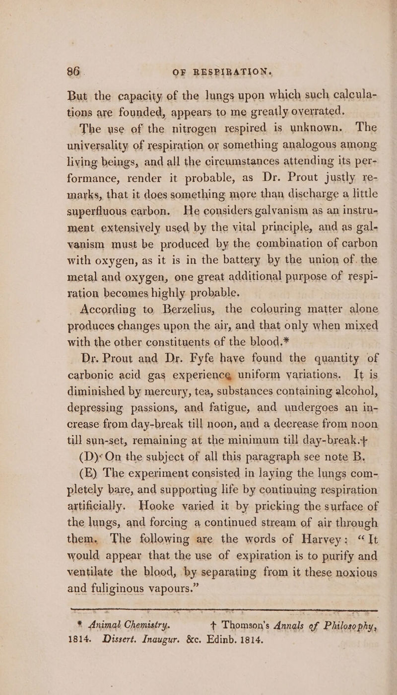 But the capacity of the lungs upon which such calcula- tions are founded, appears to me greatly overrated. The use of the nitrogen respired is unknown. The universality of respiration or something analogous among living beings, and all the circumstances attending its per- formance, render it probable, as Dr. Prout justly re- marks, that it does something more than discharge a little superfluous carbon. He considers galvanism as an instru- ment extensively used by the vital principle, and as gal- vanism must be produced by the combination of carbon with oxygen, as it is in the battery by the union of. the metal and oxygen, one great additional purpose of respi- ration becomes highly probable. According to Berzelius, the colouring matter alone produces changes upon the air, and that only when mixed with the other constituents of the blood.* | Dr. Prout and Dr. Fyfe have found the quantity of carbonic acid gas experiencg uniform yariations. It is diminished by mercury, tea, substances containing alcohol, depressing passions, and fatigue, and undergoes an in- crease from day-break till noon, and a decrease from noon till sun-set, remaining at the minimum till day-break.+ (D)« On the subject of all this paragraph see note B. (E) The experiment consisted in laying the lungs com- pletely bare, and supporting life by continuing respiration artificially. Hooke varied it by pricking the surface of the lungs, and forcing a continued stream of air through them. The following are the words of Harvey: “It would appear that the use of expiration is to purify and ventilate the blood, by separating from it these noxious and fuliginous vapours.” | * Animal Chemistry. t+ Thomson's Annals of Philosophy, 1814. Dissert. Inaugur. &amp;c. Edinb. 1814.