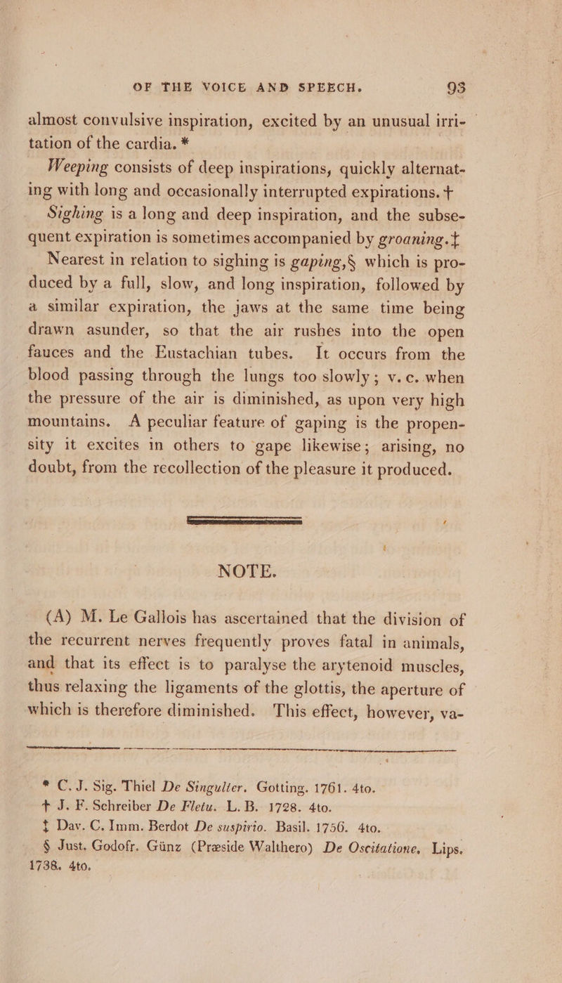 almost convulsive inspiration, excited by an unusual irri- © tation of the cardia. * ar Weeping consists of deep inspirations, quickly alternat- ing with long and occasionally interrupted expirations. + Sighing is a long and deep inspiration, and the subse- quent expiration is sometimes accompanied by groaning. t Nearest in relation to sighing is gaping,§ which is pro- duced by a full, slow, and long inspiration, followed by a similar expiration, the jaws at the same time being drawn asunder, so that the air rushes into the open fauces and the Eustachian tubes. It occurs from the blood passing through the lungs too slowly; v.c..when the pressure of the air is diminished, as upon very high mountains. A peculiar feature of gaping is the propen- sity it excites in others to gape likewise; arising, no doubt, from the recollection of the pleasure it produced. Seem em saree eprom ’ NOTE. (A) M. Le Gallois has ascertained that the division of the recurrent nerves frequently proves fatal in animals, and that its effect is to paralyse the arytenoid muscles, thus relaxing the ligaments of the glottis, the aperture of which is therefore diminished. This effect, however, va- re re ce * C.J. Sig. Thiel De Singulter. Gotting. 1761. 4to. + J. F. Schreiber De Fletu. L. B. 1728. 4to. $ Dav. C. Imm. Berdot De suspirio. Basil. 1756. 4to. § Just. Godofr. Giinz (Preside Walthero) De Osecitatione, Lips, 1738. 4to.