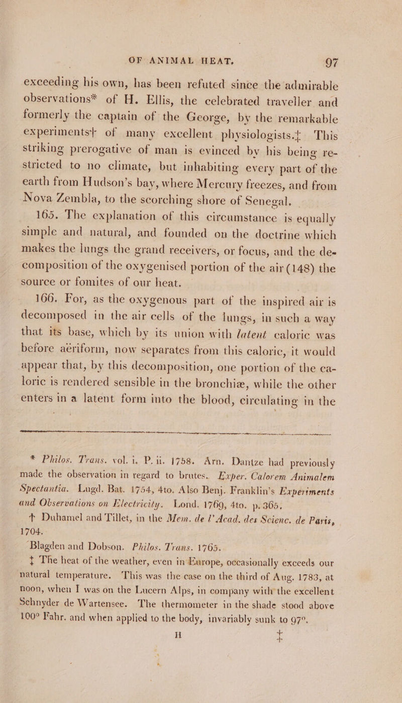 exceeding his own, has been refuted since the admirable observations* of H. Ellis, the celebrated traveller and formerly the captain of the George, by the remarkable experiments} of many excellent physiologists.t This striking prerogative of man is evinced by his being re- stricted to no climate, but inhabiting every part of the earth from Hudson’s bay, where Mercury freezes, and from Nova Zembla, to the scorching shore of Senegal. _ 165. The explanation of this circumstance. is equally simple and natural, and founded on the doctrine which makes the lungs the grand receivers, or focus, and the de- composition of the oxygenised portion of the air (148) the source or fomites of our heat. 166, For, as the oxygenous part of the inspired air is decomposed in the air cells of the lungs, in such a way that its base, which by its union with latent caloric was before aériform, now separates from this caloric, it would appear that, by this decomposition, one portion of the ca- loric is rendered sensible in the bronchia, while the other enters in a latent form into the blood, circulating in the AS LOA OTC SAO IEN COST SANEAE EAE IRICEN ST wn Leng aa eg cn atom a cabernet meer * Philos. Trans. vol. i. P. ii, 1758. Arn. Dantze had previously made the observation in regard to brates. Exper. Calorem Animalem Spectantia. Lugd. Bat. 1754, 4to, Also Benj. Franklin’s Experiments and Observations on Electricity. Lond. 1769, 4to. p. 365, + Duhamel and Tillet, in the Mem. de l’ Acad. des Scienc. de Parts, 1704. ‘Blagden and Dobson. Philos. Trans. 1705. } The heat of the weather, even in Europe, occasionally exceeds our natural temperature. This was the case on the third of Aug. 1783, at noon, wheu I was on the Lucern Alps, in company with’ the excellent Schnyder de Wartensee. The thermometer in the shade stood above 100° Fahr. and when applied to the body, invariably sunk to 97°. H Hl