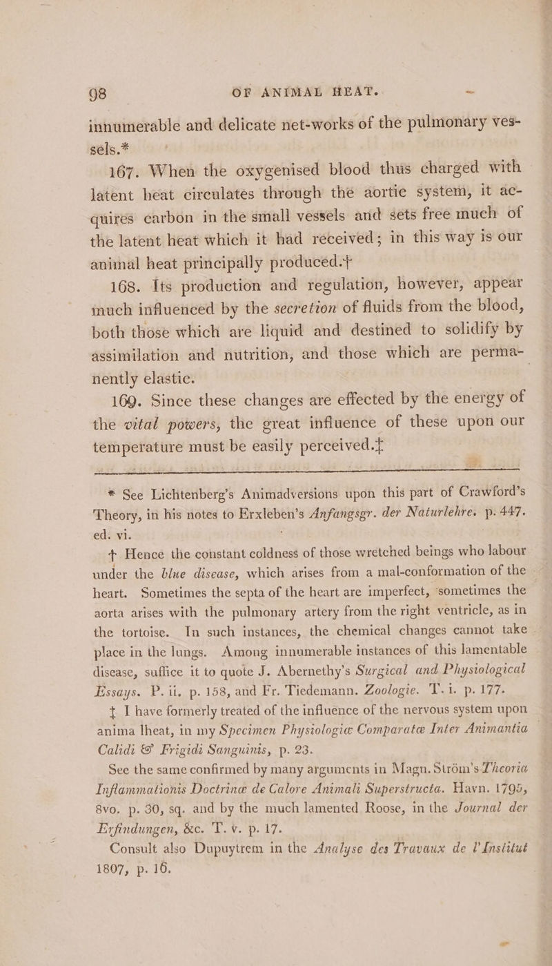 innumerable and delicate net-works of the pulmonary ves- sels.* 167. When the oxygenised blood thus charged with latent heat circulates through the aortic system, it ac- quires carbon in the small vessels and sets free much of the latent heat which it had received; in this way is our animal heat principally produced.+ 168. Its production and regulation, however, appear inuch influenced by the secretion of fluids from the blood, both those which are liquid and destined to solidify by assimilation and nutrition, and those which are perma- nently elastic. | 169. Since these changes are effected by the energy of the vital powers, the great influence of these upon our temperature must be easily perceived.t * See Lichtenberg’s Animadversions upon this part of Crawford’s Theory, in his notes to Erxleben’s Anfangsgr. der Naturlehre. p. 447. ed. vi. | ‘pine + Hence the constant coldness of those wretched beings who labour under the blue disease, which arises from a mal-conformation of the — | heart. Sometimes the septa of the heart are imperfect, ‘sometimes the aorta arises with the pulmonary artery from the right ventricle, as in the tortoise. In such instances, the chemical changes cannot take | place in the lungs. Among innumerable instances of this lamentable disease, suffice it to quote J. Abernethy’s Surgical and Physiological Essays. P.ii, p. 158, and Fr. Tiedemann. Zoologie. T.i. p. 177. + I have formerly treated of the influence of the nervous system upon anima lheat, in my Specimen Physiologie Comparate Inter Animantia — Calidi &amp; Frigidt Sanguinis, p. 23. See the same confirmed by many arguments in Magn. Strom’s Theora Inflammationis Doctrine de Calore Animalt Superstructa. Hayn. 1795, 8vo. p. 30, sq. and by the much lamented Roose, in the Journal der Exfindungen, &amp;c. 'T. ¥. p. 17. Consult also Dupuytrem in the Analyse des Travaux de Institut 1807, p. 16.