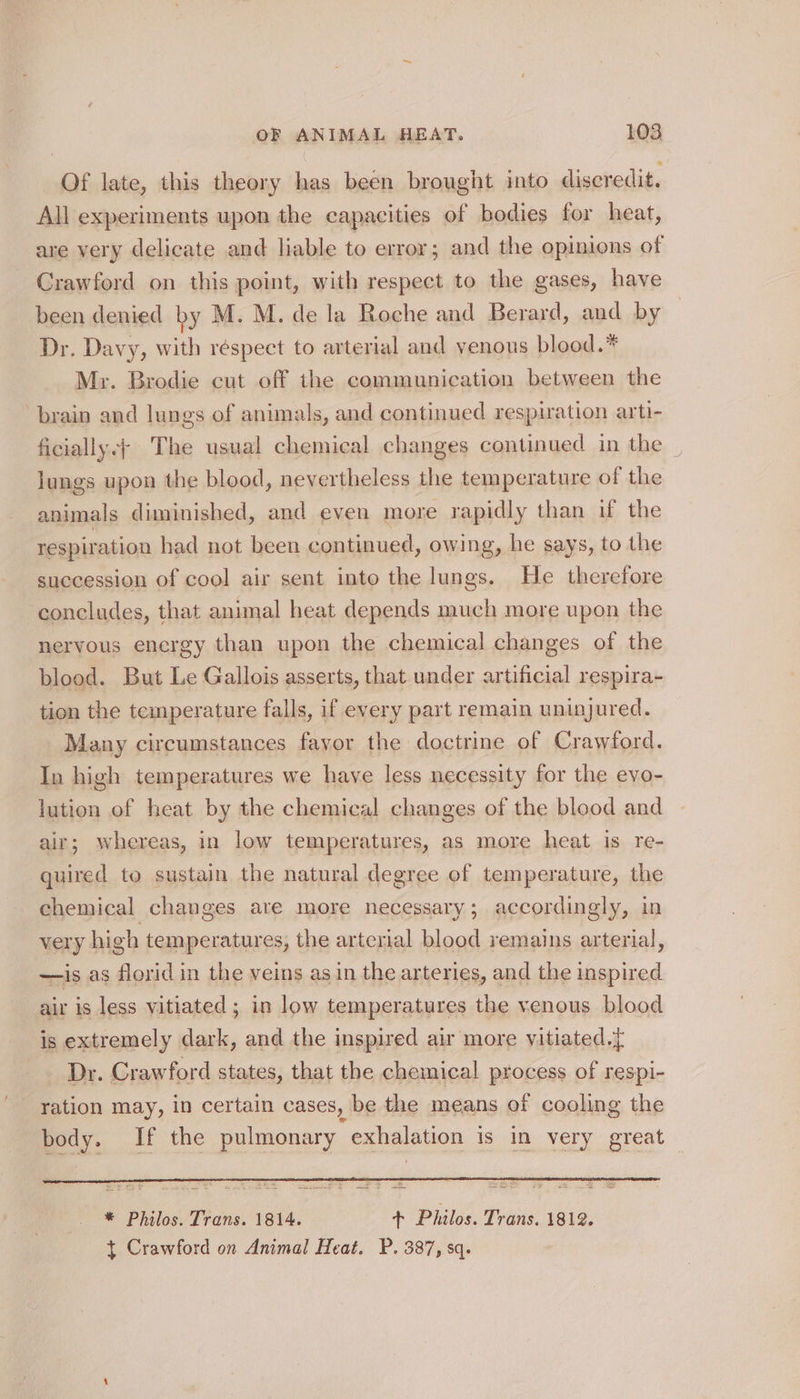 Of late, this theory has been brought into discredit. All experiments upon the capacities of bodies for heat, are very delicate and liable to error; and the opinions of Crawford on this point, with respect to the gases, have been denied by M. M. de la Roche and Berard, and by Dr. Davy, with réspect to arterial and venous blood.* Mr. Brodie cut off the communication between the brain and lungs of animals, and continued respiration arti- ficially.+ The usual chemical changes continued in the | lungs upon the blood, nevertheless the temperature of the animals diminished, and even more rapidly than if the respiration had not been continued, owing, he says, to the succession of cool air sent into the lungs. He therefore ‘concludes, that animal heat depends much more upon the nervous energy than upon the chemical changes of the blood. But Le Gallois asserts, that under artificial respira- tion the temperature falls, if every part remain uninjured. Many circumstances fayor the doctrine of Crawford. In high temperatures we have less necessity for the evo- lution of heat by the chemical changes of the blood and air; whereas, in low temperatures, as more heat is re- quired to sustain the natural degree of temperature, the chemical changes are more necessary; accordingly, in very high temperatures, the arterial blood remains arterial, —is as florid in the veins as in the arteries, and the inspired air is less vitiated ; in low temperatures the venous blood is extremely dark, and the inspired air more vitiated.} Dr. Crawford states, that the chemical process of respi- ration may, in certain cases, be the means of cooling the body. If the pulmonary eualene? is In very great * Philos. Trans. 1814. sh Philos. Trans. 1812. } Crawford on Animal Heat. P. 387, sq.