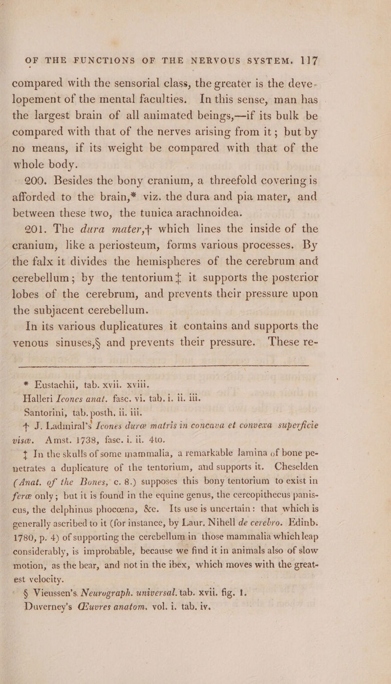 compared with the sensorial class, the greater is the deve. lopement of the mental faculties. In this sense, man has the largest brain of all animated beings,—if its bulk be compared with that of the nerves arising from it; but by no means, if its weight be compared with that of the whole body. 200. Besides the bony cranium, a threefold covering is afforded to the brain,* viz. the dura and pia mater, and between these two, the tunica arachnoidea. 201. The dura mater,} which lines the inside of the cranium, like a periosteum, forms various processes. By the falx it divides the hemispheres of the cerebrum and cerebellum; by the tentorium{ it supports the posterior lobes of the cerebrum, and prevents their pressure upon the subjacent cerebellum. In its various duplicatures it contains and supports the venous sinuses,§ and prevents their pressure. These re- i tn I pt A cl EL, LE SO oe e680 + J. Ladiniral’s Icones dure matris in concava et convexa superficie vise. Amst. 1738, fase. i. i. 4to. + In the skulls of some inammalia, a remarkable lamina of bone pe- netrates a duplicature of the tentorium, and supports it. Cheselden (Anat. of the Bones, c. 8.) supposes this bony tentorium to exist in fere only; but it is found in the equine genus, the cercopithecus panis- cus, the delphinus phoccena, &amp;c. Its use is uncertain: that which is generally ascribed to it (for instance, by Laur, Nihell de cerebro. Edinb. 1780, p. 4) of supporting the cerebellum in those mammalia which leap considerably, is improbable, because we find it in animals also of slow motion, as the bear, and not in the ibex, which moves with the great- est velocity. ~ § Vieussen’s. Newrograph. universal. tab. xvii. fig. 1. Duverney’s Giuvres anatom, vol. i. tab. iv.