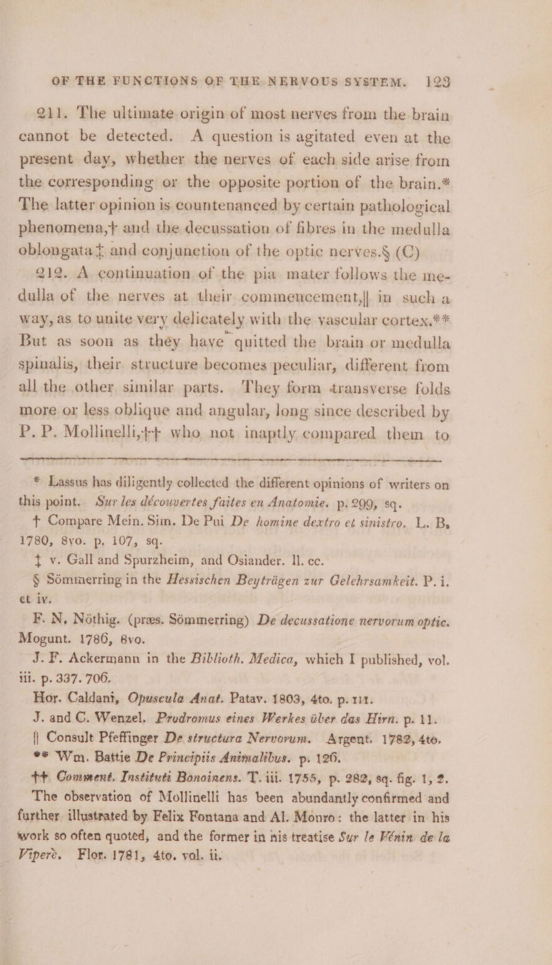211. The ultimate origin of most nerves from the brain cannot be detected. A question is agitated even at the present day, whether the nerves of each side arise from the corresponding or the opposite portion of the brain.* _ The latter opinion is countenanced by certain pathological phenomena,} and the decussation of fibres in the medulla oblongata t and conjunction of the optic nerves.§ (C) 212. A. continuation, of the pia mater follows the me- dulla of the nerves at their commencement,|| in such a way, as to unite very delicately with the vascular cortex.** But as soon as they have quitted the brain or medulla spinalis, their structure becomes peculiar, different from all the other. similar parts. They form transverse folds more or less oblique and angular, long since described by P. P. Mollinelli,¢-+ who not inaptly compared them. to * Lassus has diligently collected the different opinions of writers on this point. Sur les découvertes faites en Anatomie. p. 299, sq. + Compare Mein. Sim. De Pui De homine dewxtro et sinistro. L. ‘Bs 1780, 8yo. p, 107, sq. $ v. Gall and Spurzheim, and Osiander. ll. ec. § Sémmerring in the Hessischen Beytriigen zur Gelehrsamkeit. P. i. et iv. F. N, Nothig. (pres. Sémiperring) De decussatione nervorum optic. Mogunt. 1786, 8vo. J.F. Ackermann in the Biblioth. Medica, which I published, vol. lil. p. 337. 706. Hor. Caldant, Opuseule Anat. Patav. 1803, 4to. p. 111. J. and C. Wenzel. Prudromus eines Werkes ber das Hirn. pe dL || Consult Pfeffinger De structura Nervorum. Argent. 1782, 4te. ** Wm. Battie De Principiis Animalibus. p. 126. tt Comment. Institut Bonoinens. T. iti. 1755, p. 282, sq. fig. 1, 2. The observation of Mollinelli has been abundantly confirmed and further. illustrated by Felix Fontana and Al. Monro: the latter in his work so often quoted, and the former in nis treatise Sur Je Vénin de la Vipere. Flor. 1781, 4to. val. ti.
