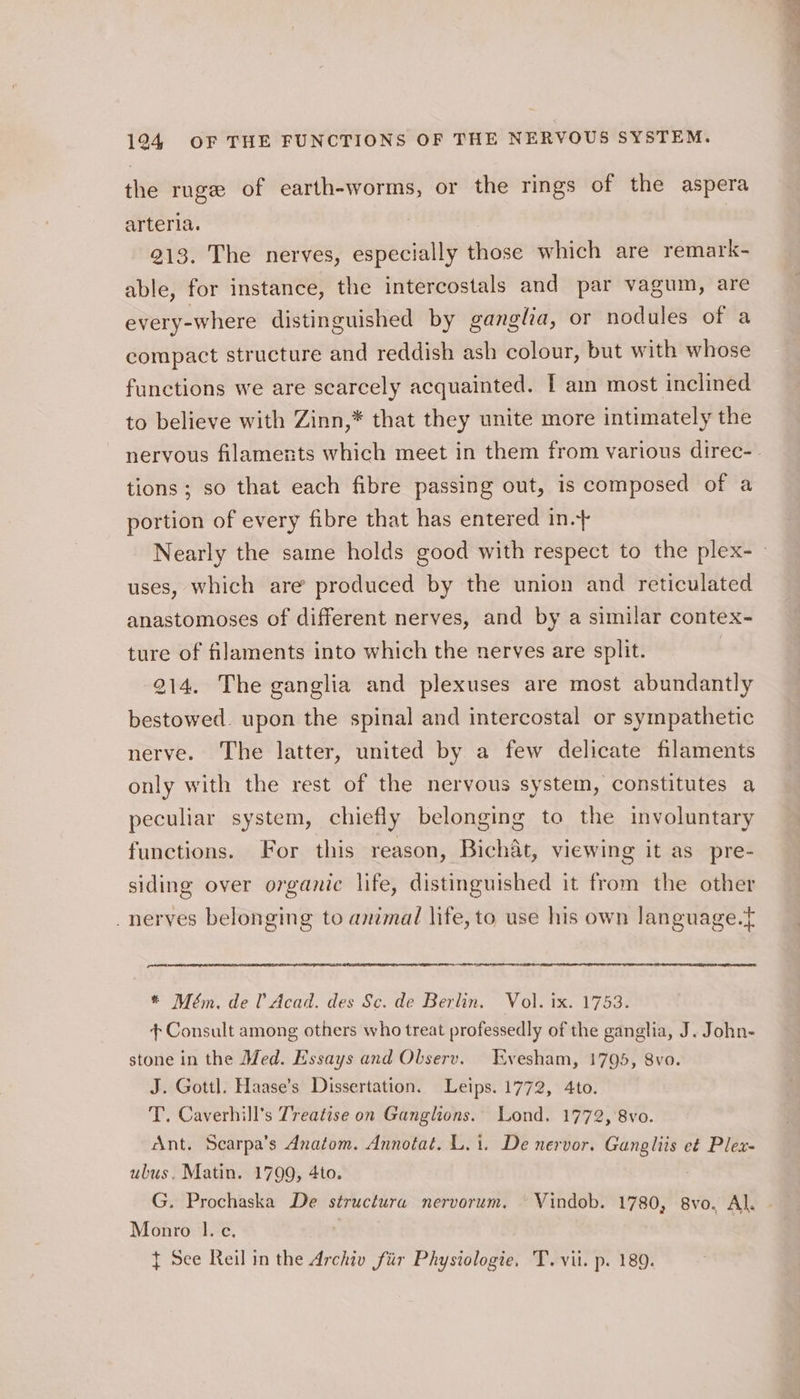 the ruge of earth-worms, or the rings of the aspera arteria. 3 213. The nerves, especially those which are remark- able, for instance, the intercostals and par vagum, are every-where distinguished by ganglia, or nodules of a compact structure and reddish ash colour, but with whose functions we are scarcely acquainted. I am most inclined to believe with Zinn,* that they unite more intimately the tions; so that each fibre passing out, is composed of a portion of every fibre that has entered in. uses, which are produced by the union and reticulated anastomoses of different nerves, and by a similar contex- ture of filaments into which the nerves are split. 214. The ganglia and plexuses are most abundantly bestowed. upon the spinal and intercostal or sympathetic nerve. The latter, united by a few delicate filaments only with the rest of the nervous system, constitutes a peculiar system, chiefly belonging to the involuntary functions. For this reason, Bichat, viewing it as pre- siding over organic life, distinguished it from the other -neryes belonging to animal life, to use his own language.t * Mém, de l’ Acad. des Sc. de Berlin. Vol. ix. 1753. + Consult among others who treat professedly of the ganglia, J. John- stone in the Med. Essays and Olserv. Evesham, 1795, 8vo. J. Gottl. Haase’s Dissertation. Leips. 1772, 4to. T. Caverhill’s Treatise on Ganglions. Lond. 1772, 8vo. Ant. Scarpa’s Anatom. Annotat. L.1. De nervor. RS et Plex- ubus. Matin. 1799, 4to. G. Prochaska De structura nervorum. —Vindob. 1780, 8vo. Al. Monro 1.-c. { See Reil in the Archiv fiir Physiologie, T. vii. p. 189.