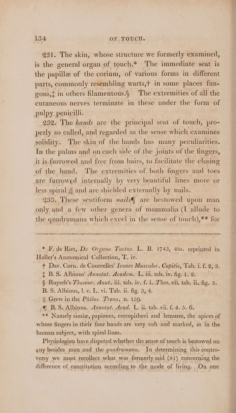 231. The skin, whose structure we formerly examined, is the general organ of touch.* The immediate seat is the papille of the corium, of various forms in different parts, common. resembling war ts,+ in some places fun- gous,{ in others filamentous.§ The extremities of all the cutaneous nerves terminate in these under the form of pulpy penicilli. 932. The hands are the principal seat of touch, pro- perly so called, and regarded as the sense which examines solidity. The skin of the hands has many peculiarities. In the palms and oneach side of the joints of the fingers, it is furrowed an d free from hairs, to facilitate the closin g of the hand. The extremities of, both fingers and toes are furrowed internally by very beautiful lines more or less spiral s| and are shielded externally by nails. 233. These scutiform nails] are bestowed upon man only and a few other genera of mammalia (I allude to the quadrumana which excel in the sense of touch),** for _* F. de Riet, De Organo Tactus. L. B. 1743, 4to. reprimted in Haller’s Anatomical Collection, T. iv. 7 + Day. Corn. de Courcelles’ Icones Musculor. Capitis, Tab. i. f. 2, 3. + B.S. Albinus’ Annotat. Academ. L. iii. tab. iv. fig. 1. 2. § Ruysch’s Thesaur. Anat. iii. tab. iv. f. i, Dhes. wii. tab, it. fig. 5. B.S. Albinus, |. c. L. vi. Tab. ii. fig. 3, 4. || Grew in the Philos. Trans, n. 159. 4 B.S. Albinus. Annotat. Acad. L. u. tab. vii. f-4. 5. 6. * Namely simia, papiones, cercopitheci and lemures, the apices of whose fingers in their four hands are very soft and marked, as in the human subject, with spiral lines. Physiologists haye disputed whether the sense of touch is bestowed on any besides man and the guadrumana. In determining this contro- versy wwe must recollect what was formerly said (81) concerning the difference of constitution according to . the mode of living. On one