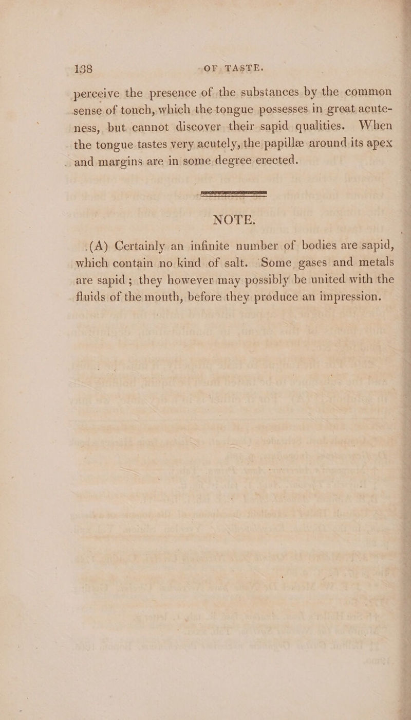 perceive the presence of the substances by the common sense of touch, which the tongue possesses in great acute- ness, but cannot discover their sapid qualities. When the tongue tastes very acutely, the papille around its apex _ and margins are in some degree erected. | NOTE. (A) Certainly an infinite number of bodies are sapid, which contain no kind of salt. ‘Some gases and metals are sapid; they however may possibly be united with the fluids of the mouth, before they produce an impression.