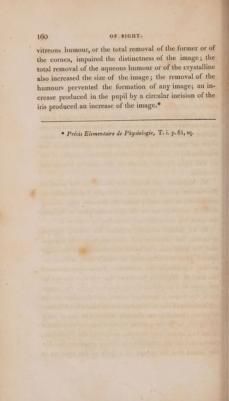 vitreous humour, or the total removal of the former or of the cornea, impaired the distinctness of the image; the total removal of the aqueous humour or of the crystalline also increased the size of the image; the removal of the humours prevented the formation of any image; an in- crease produced in the pupil by a circular incision of the iris produced an increase of the image.* RS * Précis Elementaire de Physiologie, T. i. p.61, sq.