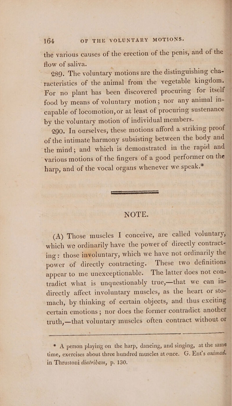 the various causes of the erection of the penis, and of the flow of saliva. i 989. The voluntary motions are the distinguishing cha- racteristics of the animal from the vegetable kingdom, For no plant has been discovered procuring for itself food by means of voluntary motion; nor any animal in- capable of locomotion, or at least of procuring sustenance by the voluntary motion of individual members. 290. In ourselves, these motions afford a striking proof of the intimate harmony subsisting between the body and ‘the mind; and which is demonstrated in the rapid and - various motions of the fingers of a good performer on the harp, and of the vocal organs whenever we speak.* NOTE. (A) Those muscles I conceive, are called voluntary, which we ordinarily have the power of directly contract- ing: those involuntary, which we have not ordinarily the power of directly contracting. These two definitions appear to me unexceptionable. The latter does not con- tradict what is unquestionably true,—that we can in- directly affect involuntary muscles, as the heart or sto- mach, by thinking of certain objects, and thus exciting certain emotions; nor does the former contradict another truth,—that voluntary muscles often contract without of a Nn Cg aTTOr 4 Not A person playing on the harp, dancing, and singing, at the same time, exercises about three hundred muscles at once. G. Ent’s animad. in Thrustoni diairibam, p. 130.