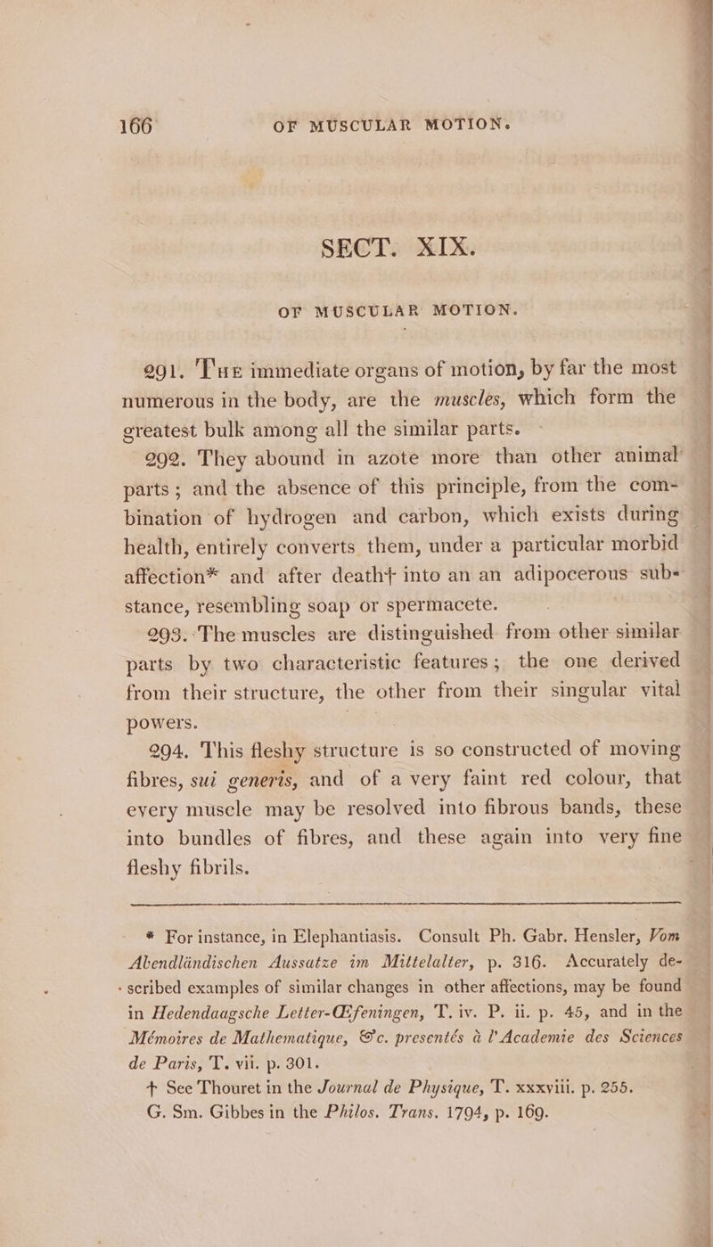 SECT. XIX. OF MUSCULAR MOTION. 291. I'ue immediate organs of motion, by far the most numerous in the body, are the muscles, which form the greatest bulk among all the similar parts. parts ; and the absence of this principle, from the com- bination of hydrogen and carbon, which exists during health, entirely converts them, under a particular morbid stance, resembling soap or spermacete. 293.-The muscles are distinguished. from other similar parts by two characteristic features ; the one derived from their structure, the other from their singular vital powers. ae. 294. This fleshy structure is so constructed of moving fibres, sui generis, and of a very faint red colour, that every muscle may be resolved into fibrous bands, these into bundles of fibres, and these again into very fine fleshy fibrils. * For instance, in Elephantiasis. Consult Ph. Gabr. Hensler, Vom Abendlindischen Aussatze im Mittelalter, p. 316. Accurately de- in Hedendaagsche Letter-Gifeningen, T. iv. P. ii. p. 45, and in the Mémoires de Mathematique, &amp;c. presentés al Academie des Sciences de Paris, T. vil. p. 301. + See Thouret in the Journal de Physique, T. xxxviil. p. 255. G. Sm. Gibbes in the Philos. Trans. 1794, p. 169.