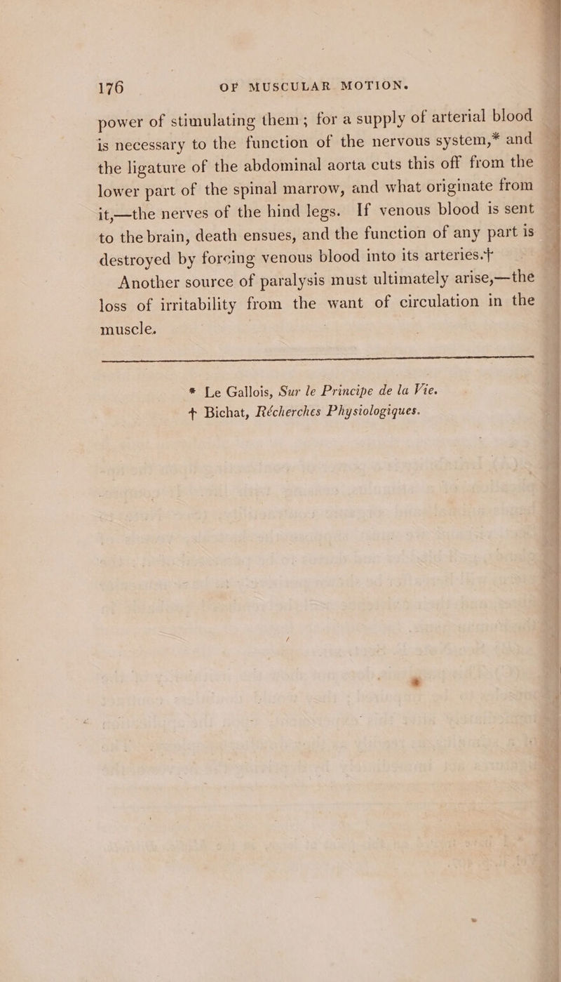 power of stimulating them; for a supply of arterial blood is necessary to the function of the nervous system,* and the ligature of the abdominal aorta cuts this off from the lower part of the spinal marrow, and what originate from it,—the nerves of the hind legs. If venous blood is sent to the brain, death ensues, and the function of any part is destroyed by forcing venous blood into its arteries.} Another source of paralysis must ultimately arise,—the loss of irritability from the want of circulation in the muscle. socetarinencnumnay ines adebaeteairicies ats uit tinea PPAR tI het EA CC I TCL LACIE AF AOL A OA * Le Gallois, Sur le Principe de la Vie. + Bichat, Récherches Physiologiques.