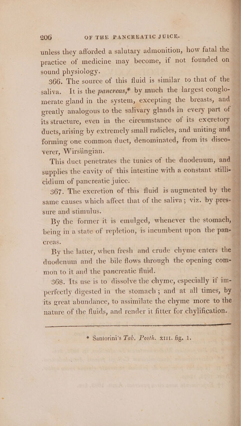 unless they afforded a salutary admonition, how fatal the 3m practice of medicine may become, if not founded on sound physiology. Y 366. The source of this fluid is similar to that of the — saliva. It is the pancreas,* by much the largest conglo- — merate gland in the system, excepting the breasts, and — greatly Sater to the salivary glands in every part of | its structure, even in the circumstance of its excretory ducts, arising by extremely small radicles, and uniting and | forming one common duct, denominated, from its disco- 2 verer, Wirsiingian. This duct penetrates the tunics of the duodenum, and supplies the cavity of this intestine with a constant stillie cidium of pancreatic juice. 5 | 367. The excretion of this fluid is augmented by the q same causes which affect that of the saliva; viz. by pres- | sure and stimulus. a By the former it is emulged, whenever the stomach, — being in a state of repletion, is incumbent upon the pan- be creas. ; By the latter, when fest and crude chyme enters the duodenum and the bile flows through the opening com- ‘ mon to it and the pancreatic fluid. 368. Its use is to dissolve the chyme, especially if im- 4 perfectly digested in the stomach ; and at all times, by 4 its great abundance, to assimilate the chyme more to the ; nature of the fluids, and render it fitter for chylification. 2 *