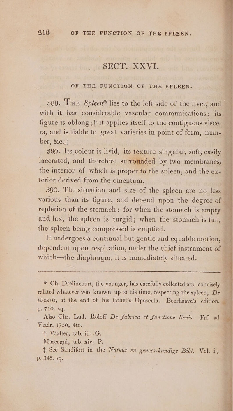 SECT. XXVI. OF THE FUNCTION OF THE SPLEEN. 388. ‘Iu Spleen* lies to the left side of the liver, and with it has considerable vascular communications; its figure is oblong ;+ it applies itself to the contiguous visce- ra, and is liable to great varieties in point of form, num- ber, &amp;c.f 389. Its colour is livid, its texture singular, soft, easily lacerated, and therefore surrounded by two membranes, the interior of which is proper to the spleen, and the ex- terior derived from the omentum. 390. The situation and size of the spleen are no less various than its figure, and depend upon the degree of repletion of the stomach: for when the stomach is empty and lax, the spleen is turgid; when the stomach is full, the spleen being compressed is emptied. It undergoes a continual but gentle and equable motion, dependent upon respiration, under the chief instrument of which—the diaphragm, it is immediately situated. * Ch. Drelincourt, the younger, has carefully collected and concisely related whatever was known up to his time, respecting the spleen, De Saran le ie, p- 710. sq. Also Chr. Lud. Roloff De fabrica et functione lienis. Frf. ad Viadr. 1750, 4to. + Walter, tab. i1i.-G. { See Sandifort in the Natuur en genees-hundige Bibi. Vol. ii, p. 345, sq. inahits Sn. Seem