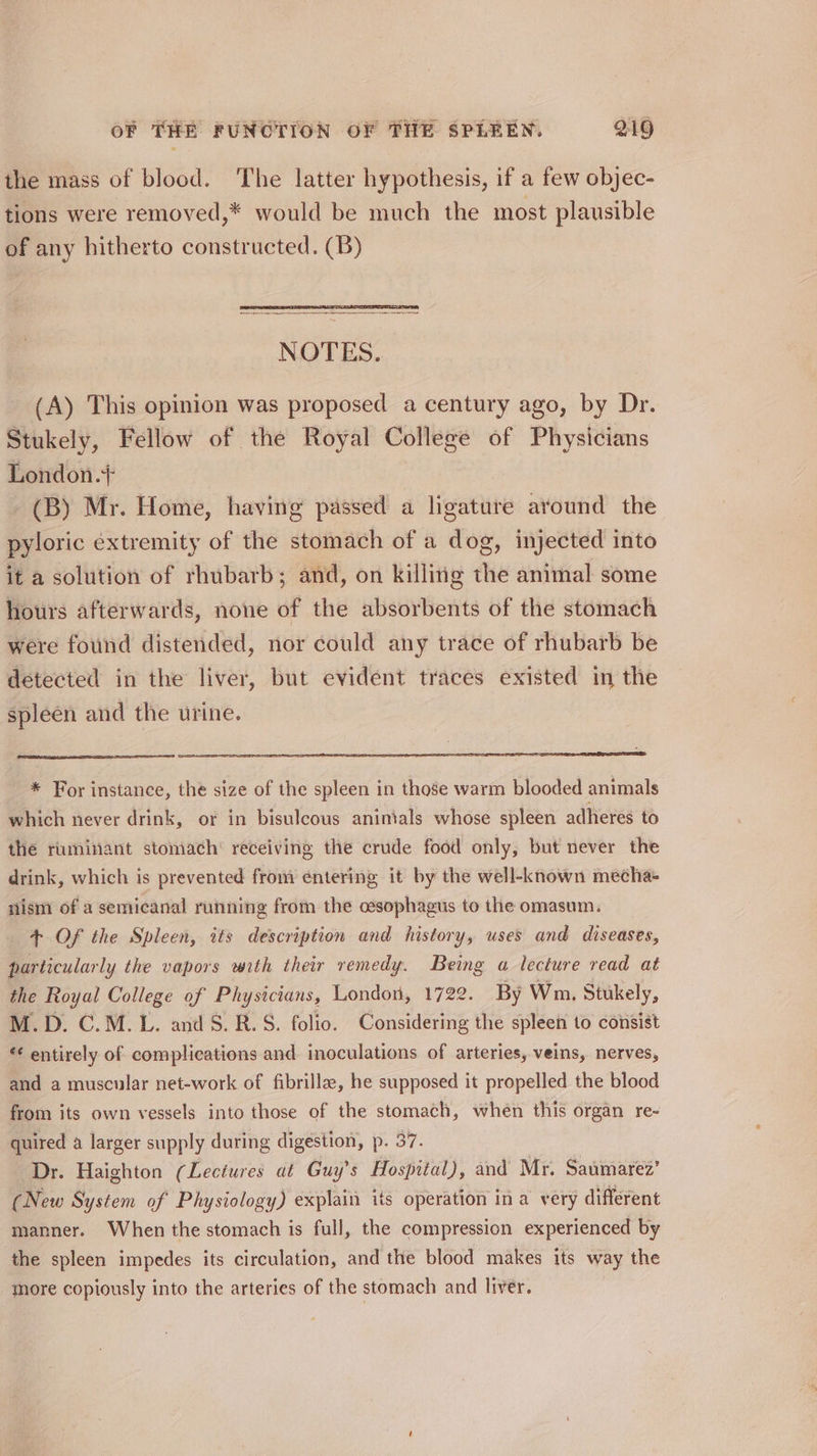 the mass of blood. The latter hypothesis, if a few objec- tions were removed,* would be much the most plausible of any hitherto constructed. (B) NOTES. (A) This opinion was proposed a century ago, by Dr. Stukely, Fellow of the Royal College of Physicians London.+ (B) Mr. Home, having passed a ligature around the pyloric extremity of the stomach of a dog, injected into it a solution of rhubarb; and, on killitig the animal some hours afterwards, none of the absorbents of the stomach were found distended, nor could any trace of rhubarb be detected in the liver, but evident traces existed in the spleen and the urine. * For instance, the size of the spleen in those warm blooded animals which never drink, or in bisulcous animals whose spleen adheres to the ruminant stomach’ receiving the crude food only, but never the drink, which is prevented from entering it by the well-known mecha+ nism of a semicanal running from the oesophagus to the omasum. 4+ Of the Spleen, its description and history, uses and diseases, particularly the vapors with their remedy. Being a lecture read at the Royal College of Physicians, London, 1722. By Wm, Stukely, M.D. C.M. L. and 5S. R.S. folio. Considering the spleen to consist ‘¢ entirely of complications and inoculations of arteries, veins, nerves, and a muscular net-work of fibrilla, he supposed it propelled the blood from its own vessels into those of the stomach, when this organ re- quired a larger supply during digestion, p. 37. Dr. Haighton (Lectures at Guy's Hospital), and Mr. Saumarez’ (New System of Physiology) explain its operation ina very different manner. When the stomach is full, the compression experienced by the spleen impedes its circulation, and the blood makes its way the more copiously into the arteries of the stomach and liver.