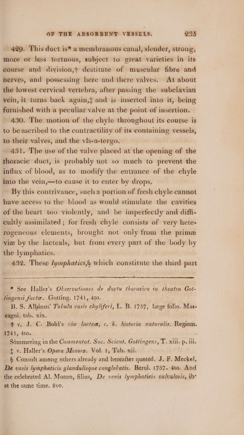 429. This duct is* a membranous canal, slender, strong, more or less tortuous, subject to great varieties in its: course and division,+ destitute of muscular fibre and nerves, and possessing here and there valves. At about the lowest cervical vertebra, after passing the subclavian vein, it turns back again,{ and is inserted into it, being furnished with a peculiar valve at the point of insertion. 430. The motion of the chyle throughout its course is to beascribed to the contractility of its containing vessels, to their valves, and the vis-a-tergo. | 431. The use of the valve placed at the opening of the thoracic duct, is probably not so much to prevent the influx of blood, as to modify the entrance of the chyle into the vein,—to cause it to enter by drops. By this contrivance, sucha portion of fresh chyle cannot have access to the blood as would stimulate the cavities of the heart too violently, and be imperfectly and diffi- cultly assimilated; for fresh chyle consists of very hete- rogeneous elements, brought not only from the prime viee by the lacteals, but from every part of the body by the lymphatics. 432. These dymphatics,§ which constitute the third part SS anaemia * See Haller’s Olservationes de ductu tharacico in theatro Got- tingenst fucte. Gotting. 1741, 4to. B.S. Albinus’ Talula vasis chyliferi, L. B. 1757, large folio. Mas- ¢agni. tab. xix. : 4 v. J. €. Bohl’s vie lactea, c. h. historia naturalis. Regiom. 1741, 4to. : ' Sémmering in the Commentat. Soc. Scient. Gottingens, T. xii. ops ill. } v. Haller’s Opera Minora. Vol. 1, Tab. sii. § Consult among others already and hereafter queted. J. F. Meckel, De vasis lymphaticis glandulisque conglotatis. Berol. 1737. 4to. And -the celebrated Al. Monro, filius, De venis lymphatieis valvulosis, ib* at the same time. 8vo.