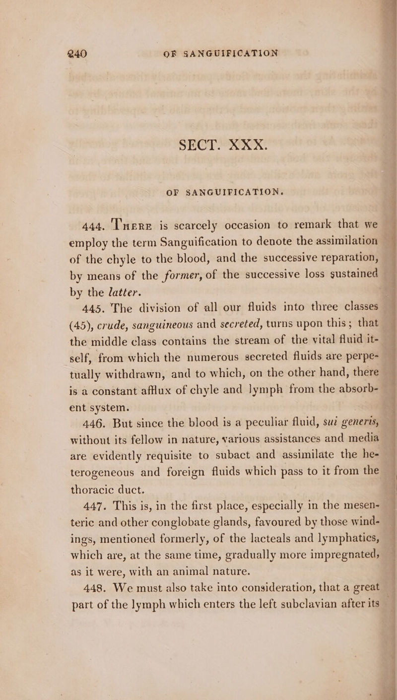 SECT. XXX. OF SANGUIFICATION. 444. ‘were is scarcely occasion to remark that we employ the term Sanguification to denote the assimilation of the chyle to the blood, and the successive reparation, by means of the former, of the successive loss sustained by the latter. 445. The division of all our fluids into three classes (45), crude, sanguineous and secreted, turns upon this; that the middle class contains the stream of the vital fluid it- self, from which the numerous secreted fluids are perpe- tually withdrawn, and to which, on the other hand, there is a constant afflux of chyle and lymph from the absorb- ent system. | 446. But since the blood is a peculiar fluid, suz genervs, without its fellow in nature, various assistances and media are evidently requisite to subact and assimilate the he- terogeneous and foreign fluids which pass to it from the thoracic duct. 447. This is, in the first place, especially in the mesen- teric and other conglobate glands, favoured by those wind- ings, mentioned formerly, of the lacteals and lymphatics, which are, at the same time, gradually more impregnated, as it were, with an animal nature. 448. We must also take into consideration, that a great — part of the lymph which enters the left subclavian after its