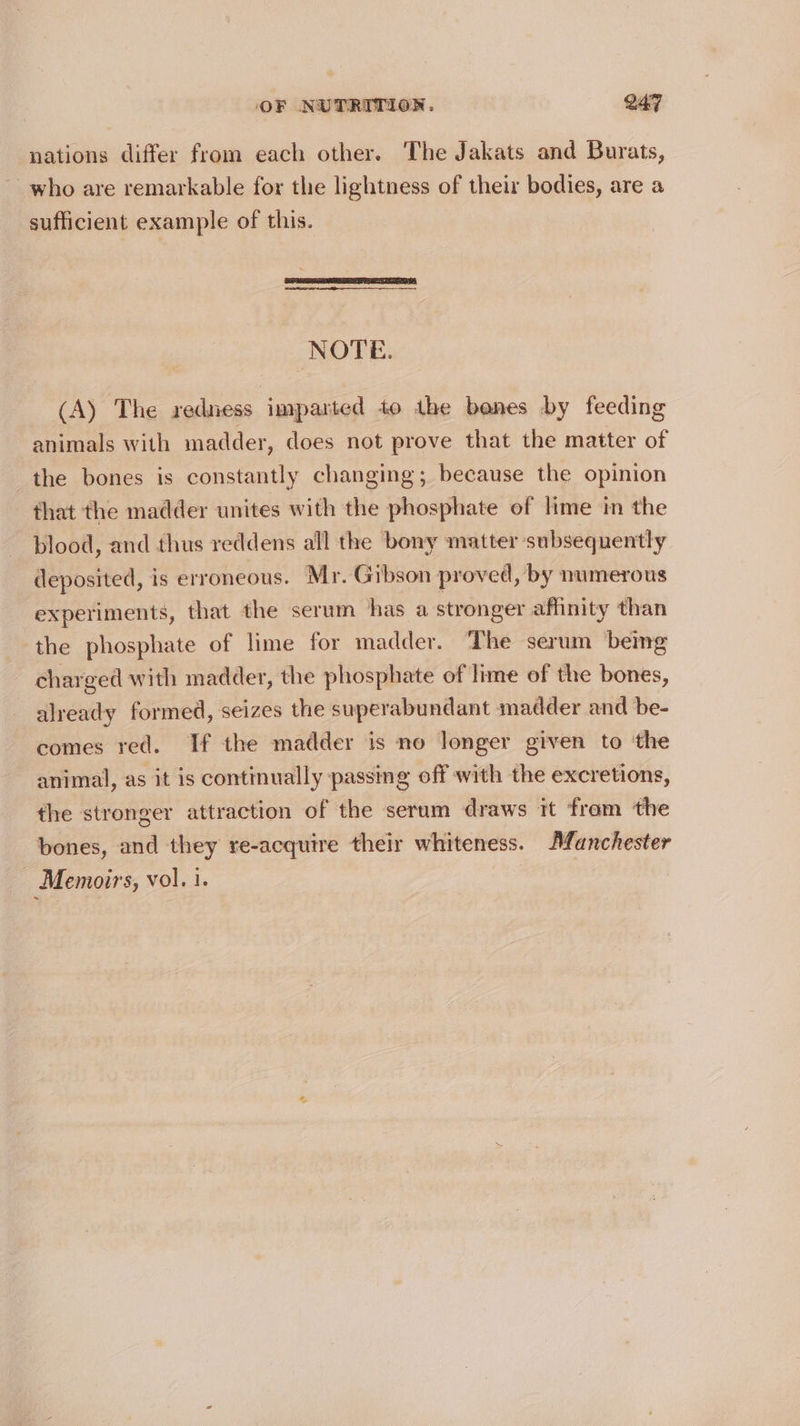 nations differ from each other. The Jakats and Burats, who are remarkable for the lightness of their bodies, are a sufficient example of this. NOTE. (A) The redness imparted to the benes by feeding animals with madder, does not prove that the matter of the bones is constantly changing; because the opinion that the madder unites with the phosphate of lime im the blood, and thus reddens all the bony matter subsequently deposited, is erroneous. Mr. Gibson proved, by numerous experiments, that the serum has a stronger affinity than the phosphate of lime for madder. The serum being charged with madder, the phosphate of lime of the bones, already formed, seizes the superabundant madder and be- comes red. If the madder is no longer given to ‘the animal, as it is continually passing off with the excretions, the stronger attraction of the serum draws it from the bones, and they re-acquire their whiteness. Afanchester Memoirs, vol. i. |