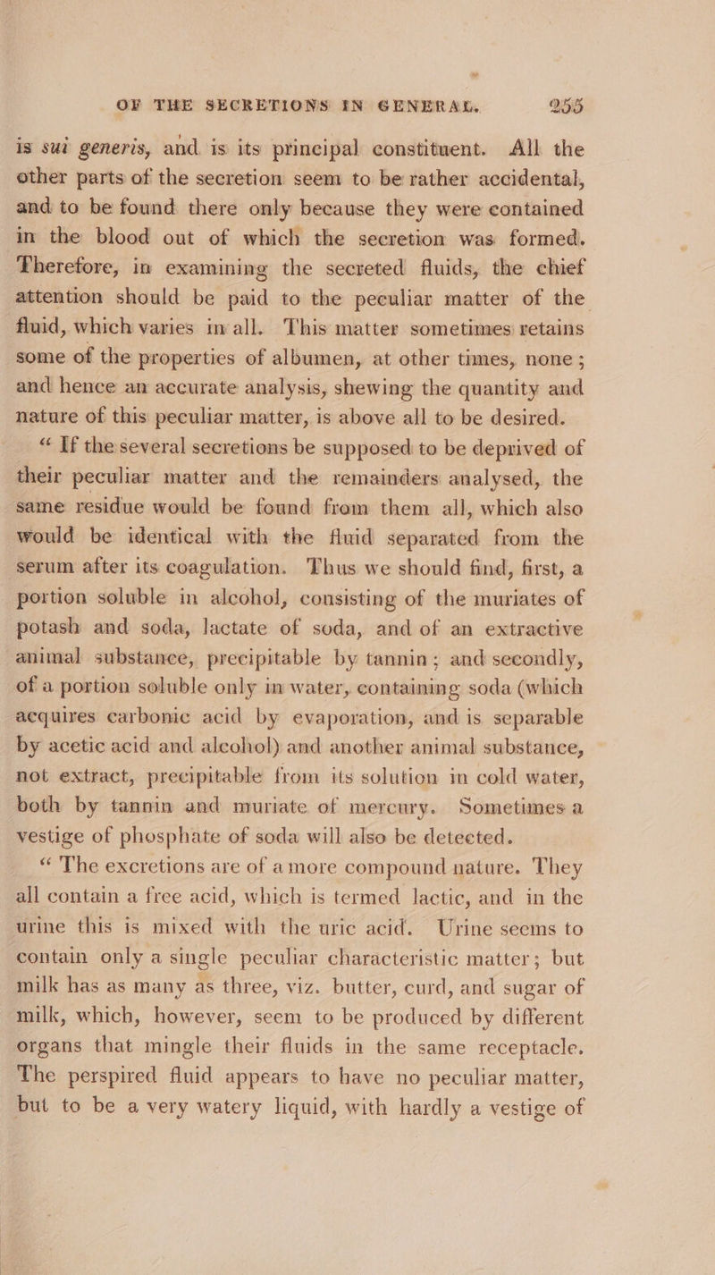 oy OF THE SECRETIONS IN GENERAL, 255 is sui generis, and is its principal constituent. All the other parts of the secretion seem to be rather accidental, and to be found there only because they were contained in the blood out of which the secretion was formed. Therefore, in examining the secreted fluids, the chief attention should be paid to the peculiar matter of the fluid, which varies inall. This matter sometimes retains some of the properties of albumen, at other times, none ; and hence an accurate analysis, shewing the quantity and nature of this peculiar matter, is above all to be desired. “ If the several secretions be supposed to be deprived of their peculiar matter and the remainders analysed, the same residue would be found from them all, which also would be identical with the fluid separated from the portion soluble in alcohol, consisting of the muriates of potash and soda, lactate of soda, and of an extractive animal substance, precipitable by tannin; and secondly, of a portion soluble only in water, containing soda (which acquires carbonic acid by evaporation, and is separable by acetic acid and alcohol) and another animal substance, not extract, precipitable from its solution in cold water, both by tannin and muriate of mercury. Sometimes a vestige of phosphate of soda will also be detected. “ The excretions are of amore compound nature. They all contain a free acid, which is termed lactic, and in the contain only a single peculiar characteristic matter; but milk has as many as three, viz. butter, curd, and sugar of milk, which, however, seem to be produced by different organs that mingle their fluids in the same receptacle. The perspired fluid appears to have no peculiar matter, but to be a very watery liquid, with hardly a vestige of