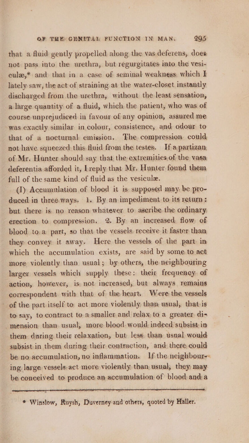 that a fluid gently propelled along the vas.deferens, does not pass into the urethra, but regurgitates into the vesi- cule,* and that in a case of seminal weakness, which I lately saw, the act of straining at the water-closet instantly discharged from the urethra, without the least sensation, a large quantity of a fluid, which the patient, who was of course unprejudiced in favour of any opinion, assured me was exactly similar in colour, consistence, and odour to that of a nocturnal emission. The compression. could not have squeezed this fluid from the testes. If a, partizan. of Mr. Hunter should: say that, the extremities, of the vasa deferentia afforded it, Lreply that Mr. Hunter found them full of the same kind of fluid as the vesiculz. (I) Accumulation of blood it is supposed may, be pro- duced-in three.ways. 1. By an impediment to its return ; but there is no reason whatever to. ascribe the ordinary, erection to compression. %. By. an increased flow. of blood to.a part, so that the vessels. receive it faster than they. convey it away. Here the vessels, of the part. in which the accumulation exists, are said by some to act more violently than usual; by others, the neighbouring larger vessels which supply these: their frequency. of action, however, is not increased, but always remains correspondent. with that of the heart. Were: the vessels ~ of the part itself to act more violently, than, usual, that-is to- say, to contract to a smaller and relax, to a greater. dis mension: than. usual, more blood. would, indeed‘subsist: in them. during their relaxation, but less. than: usnal would subsist.in them during their contraction, and there: could be no accumulation, no inflammation. If the neighbour» ing. large vessels.act more violently than: usual, they; may be conceived to produce an accumulation of blood: anda * Winslow, Ruysh, Duverney and others, quoted by Haller.