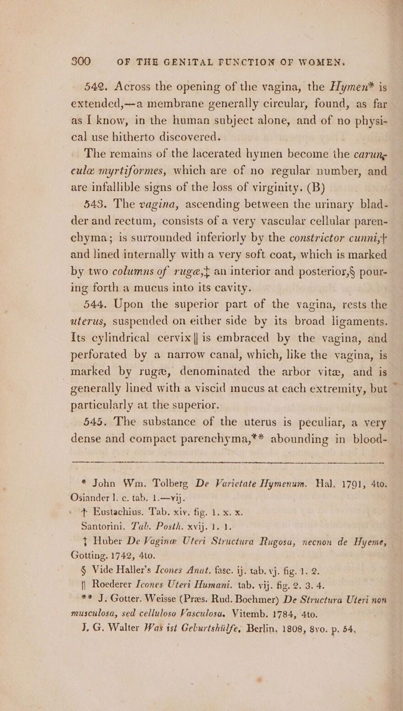 542. Across the opening of the vagina, the HHymen* is extended,—a membrane generally circular, found, as far as | know, in the human subject alone, and of no physi- cal use hitherto discovered. | The remains of the lacerated hymen become the carunz cule myrtiformes, which are of no regular number, and are infallible signs of the loss of virginity. (B) 543. The vagina, ascending between the urinary blad- der and rectum, consists of a very vascular cellular paren- chyma; is surrounded inferiorly by the constricter cunni,+ and lined internally with a very soft coat, which is marked by two columns of rug@,} an interior and posterior,§ pour- ing forth a mucus into its cavity. 544. Upon the superior part of the vagina, rests the uterus, suspended on either side by its broad ligaments. {ts cylindrical cervix || is embraced by the vagina, and perforated by a narrow canal, which, like the vagina, is marked by rugew, denominated the arbor vite, and is generally lined with a viscid mucus at each extremity, but particularly at the superior. 545. The substance of the uterus is peculiar, a very dense and compact parenchyma,** abounding in blood- fo ~ * John Wm. Tolberg De Varietate Hymenum. Hal. 1791, 4to. Osiander I. c. tab. 1.—vij. « + Eustachius. Tab. xiv. fig, 1. x. x. Santorini. Tab. Posth. xvij. 1. 1. t Huber De Vagine Utert Structura Rugosa, necnon de Hyeme, Gotting. 1742, 4to. § Vide Haller’s Lcones Anat. fase. ij. tab. vj. fig. 1. 2. {| Roederer Icones Uteri Humani. tab. vij. fig. 2. 3. 4. ** J. Gotter. Weisse (Pres. Rud. Boehmer) De Structura Uteri non musculosa, sed celluloso Vasculosa. Vitemb. 1784, 4to. J, G. Walter Was ist Geburtshiilfe, Berlin, 1808, 8vo. p. 54,