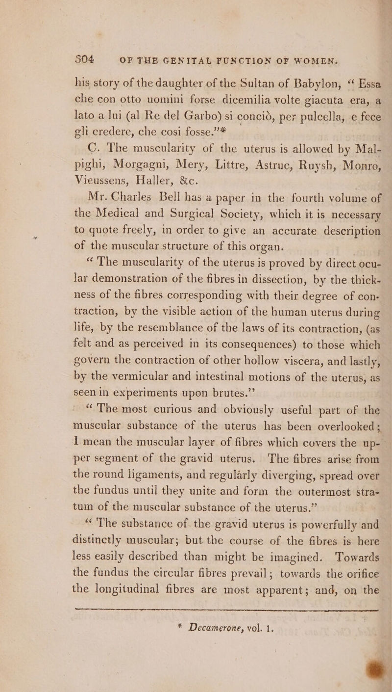 his story of the daughter of the Sultan of Babylon, “ Essa che con otto uomini forse dicemilia volte giacuta era, a lato a lui (al Re del Garbo) si concid, per pulcella, e fece eli credere, che cosi fosse.”* , | C. The muscularity of the uterus is allowed by Mal- pighi, Morgagni, Mery, Littre, Astruc, Ruysh, Monro, Vieussens, Haller, &amp;c. Mr. Charles Bell has a paper in the fourth volume of the Medical and Surgical Society, which it is necessary to quote freely, in order to give an accurate description of the muscular structure of this organ. , “ The muscularity of the uterus is proved by direct ocu- lar demonstration of the fibres in dissection, by the thick- ness of the fibres corresponding with their degree of con- traction, by the visible action of the human uterus during life, by the resemblance of the laws of its contraction, (as felt and as perceived in its consequences) to those which govern the contraction of other hollow viscera, and lastly, by the vermicular and intestinal motions of the uterus, as seen in experiments upon brutes.” “The most curious and obviously useful part of the muscular substance of the uterus has been overlooked; 1 mean the muscular layer of fibres which covers the up- per segment of the gravid uterus. The fibres arise from the round ligaments, and regularly diverging, spread over the fundus until they unite and form the outermost stra- tum of the muscular substance of the uterus.” ‘The substance of the gravid uterus is powerfully and distinctly muscular; but the course of the fibres is here less easily described than might be imagined. Towards the fundus the circular fibres prevail; towards the orifice the longitudinal fibres are most apparent; and, on the * Decamerone, vol. 1. *