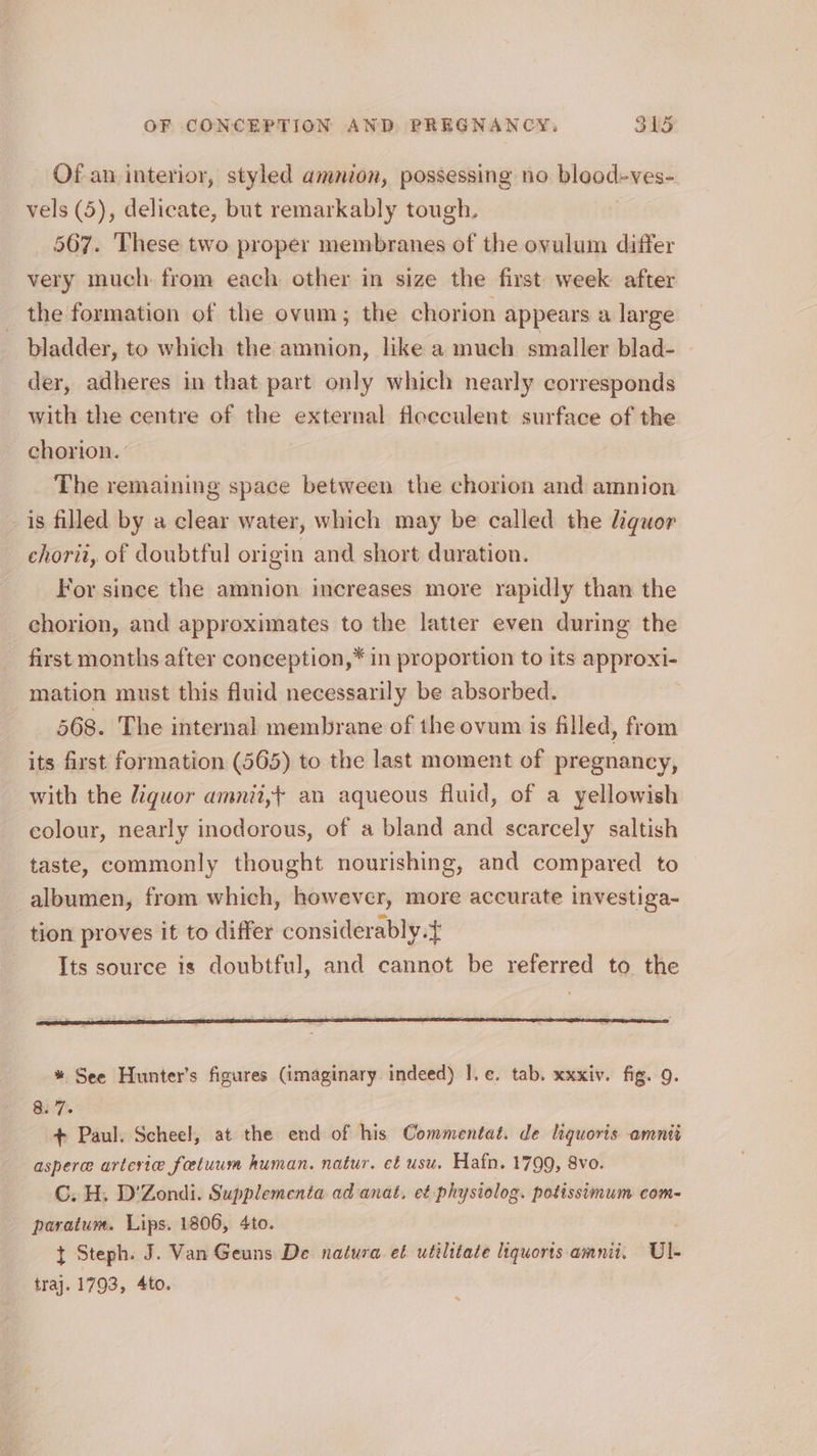 Of an interior, styled amnion, possessing no bleod-ves-. vels (5), delicate, but remarkably tough. 567. These two proper membranes of the ovulum differ very much from each other in size the first week after the formation of the ovum; the chorion appears a large bladder, to which the amnion, like a much smaller blad- der, adheres in that part only which nearly corresponds with the centre of the external flecculent surface of the chorion. The remaining space between the chorion and amnion is filled by a clear water, which may be called the liquor chorii, of doubtful origin and short duration. For since the amnion increases more rapidly than the chorion, and approximates to the latter even during the first months after conception,* in proportion to its approxi- mation must this fluid necessarily be absorbed. 568. The internal membrane of the ovum is filled, from its first formation (565) to the last moment of pregnancy, with the liquor amnii,+ an aqueous fluid, of a yellowish colour, nearly inodorous, of a bland and scarcely saltish taste, commonly thought nourishing, and compared to albumen, from which, however, more accurate investiga- tion proves it to differ considerably.t Its source is doubtful, and cannot be referred to the * See Hunter’s figures (imaginary indeed) |. e¢. tab. xxxiv. fig. 9. S37: + Paul. Scheel, at the end of his Commentat. de liquoris amnié asperee arterie fetuum human. natur. et usu. Hafn. 1799, 8vo. C. H. D'Zondi. Supplementa ad anat. et physiolog. potissimum com- paratum. Lips. 1806, 4to. t Steph. J. Van Geuns De natura et utilitate liquorts amnii. Ul- traj. 1793, 4to.