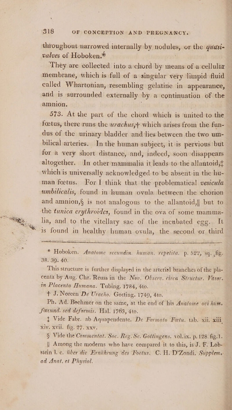 throughout narrowed internally by nodules, or the guasi- valves of Hoboken.* ‘They are collected into a:chord by means of a cellular membrane, which is full of a singular very limpid fluid called Whartonian, resembling gelatine in appearance, and is surrounded externally by a continuation of the amnion, | | 573. At the part of the chord which is united to the toetus, there runs the wrachus,+ which arises from the fun- dus of the urinary bladder and dies between the two um- bilical arteries. In the human subject, itis pervious’ but for a very short distance, and, indeed, soon disappears altogether. In other mammalia it leads to the allantoid,t which is universally acknowledged to be absent in the hu- man foetus. For I think that the problematical vestcula umbilicalis, found in human ovula between the chorion and amnion,§ is not analogous to the allantoid,|| but to the tunica erythroides, found in the ova of some mamma- lia, and to the vitellary sac of the incubated egg. It is found in healthy human ovula, the second or third “3 Hoboken. Anatome secundin. human. repetita. p. 522, sq. fig. 38. 39. 40. This structure is further displayed in the arterial branches of the pla- centa by Aug. Chr. Reuss in the Nov. Observ. circa Structur. Vasor. in Placenta Humana. Tubing. 1784, 4to. + J. Noreen De Uracho. Gotting. 1749, 4to. Ph. Ad. Boehmer on the same, at the end of his Anafome ovt hum. Fecund. sed deformis. Hal. 1763, 4to. } Vide Fabr. ab Aquapendente. De Formato Feetu. tab. xii. xiii, xiv. XVii. fig. 27. xxv. § Vide the Commentat. Soc. Reg. Sc. Géltingens. vol.ix. p. 128. fig.1. | Among the moderns who have compared it to this, is J. F. Lob- stein I. c. tiber die Ernihrung des Foetus. C.H. D'Zondi. Suppleme ad Anat. et Physiol.