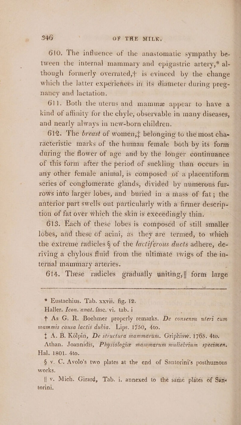 610, The influence of the anastomatic sympathy be- tween the internal mammary and epigastric artery,* al- though formerly overrated,} is evinced by the change which the latter experiences in its diameter during preg- nancy and lactation. 611. Both the uterus and mamme appear to have a kind of affinity for the chyle, observable in many diseases, and nearly always in new-born children. 612. The breast of women, belonging to the most cha- racteristic marks of the human female both by its form during the flower of age and by the longer continuance of this form after the period of suckling than occurs: in any other female animal, is composed of a placentiform series of conglomerate glands, divided by numerous fur- rows into larger lobes, and buried in a mass of fat; the anterior part swells out particularly with a firmer descrip- tion of fat over which the skin is exceedingly thin. 613. Each of these lobes is composed of still smaller lobes, and these of acini, as they aré termed, to which the extreme radlicles § of the /actiferous ducts adhere, de- riving a chylous fluid from the ultimate twigs of the in- ternal mammary arteries. é 614. These radicles gradually wniting,|| form large * Eustachius. Tab. xxvii. fig. 12. Haller. Icon. anat. fasc. vi. tab. i t+ As G. R. Boehmer properly remarks. De consensu uteri cum mammis causa lactis dubia. Vips. 1750, 4to. LA. Bs. KGlpin, De structura mammadrum. Griphisw. 1765. 4to. Athan. Joannidis, Physiologie mammarum muliebrium specimen. Hal. 1801. 4to. § v. C. Avolo’s two plates at the end of Santorini’s posthumous works. | v. Mich. Girard, Tab. i, annexed to the sdmé plates of Saris torini. \ ——