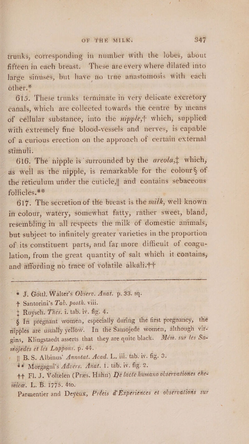 trunks, corresponding in number with the lobes, about fifteen in each breast. These are every where dilated into large sinuses, but i no traé anastomosis with each grier. | 615. These trunks terminate in very delicate excretory -¢anals, which are collected towards the centre by means of céllular substance, into the nipple,’ which, supphed with extremely fine blood-vessels and nerves, 1s capable of a curious erection on the approach of certain external stimuli. 616. The nipple is surrounded by the areola,{ which, as well as the nipple, is remarkable for the colour§ of. the reticulum under the cuticle,|| and contains sebaceous follicles.** 617. The secretion of the breast is the m/k, well known in colour, watery, somewhat fatty, rather sweet, bland, resembling in all respects the milk of domestic animals, but subject to infinitely greater varieties in the proportion of its constituent parts, and far more difficult of coagu- lation, from the great quantity of salt which it contains, and affording no tracé of volatile alkali.++ * J. Goith. Walter’s Observ. Anat. p. 33. sq- + Santorini’s Tab. posth. vii. + Ruysch. Ties. i. tab. iv. fig. 4. é In pregnant women, especially during — the first pregnancy, the nipples are usually yellow. In the Samojedé women, although vir- gins, Klingstaedt asserts that they are quite black. Adém. sur les Sa- mojedes et les Luppons. p. 44. » || B.S. Albinus’ Annotat. Acad. L. ili. tab. iv. fig. 3 ¥# Morgagni’s Advers. Anat. 1. tab. iv. fig. 2. ++ Fl. J. Voltelen (Pres. Hahn) Dé lacte hiimano olservationes éhies mice. 1. B. 1775. 4to. Parmentier and Deyeux, Préeis d’ Experiences et observations sur