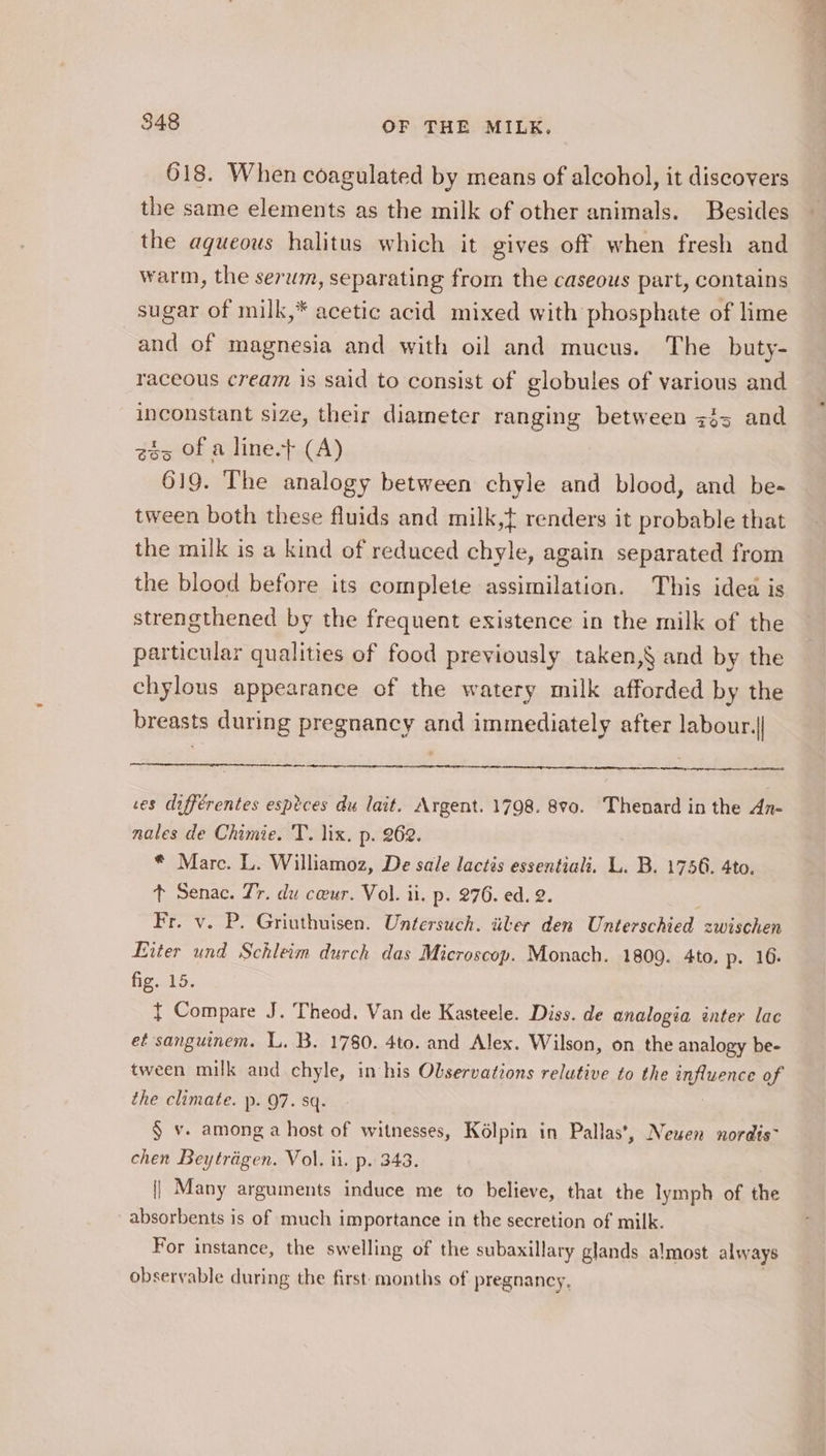 618. When coagulated by means of alcohol, it discovers the same elements as the milk of other animals. Besides the aqueous halitus which it gives off when fresh and warm, the serwm, separating from the caseous part, contains sugar of milk,* acetic acid mixed with phosphate of lime and of magnesia and with oil and mucus. The buty- raceous cream is said to consist of globules of various and inconstant size, their diameter ranging between &lt;35 and 25 Of a line.t (A) 619. The analogy between chyle and blood, and be- tween both these fluids and milk, renders it probable that the milk is a kind of reduced chyle, again separated from the blood before its complete assimilation. This idea is strengthened by the frequent existence in the milk of the particular qualities of food previously taken,§ and by the chylous appearance of the watery milk afforded by the breasts during pregnancy and immediately after labour.| ses différentes esptces du lait. Argent. 1798. 8v0. Thenard in the An- nales de Chimie. T. lix. p. 262. * Marc. L. Williamoz, De sale lactis essentiali. L. B. 1756. 4to. t Senac. Jr. du cwur. Vol. ii. p. 276. ed. 2. Fr. v. P. Griuthuisen. Untersuch. iiler den Unterschied zwischen Liter und Schleim durch das Microscop. Monach. 1809. 4to. p. 16. fig..15; { Compare J. Theod. Van de Kasteele. Diss. de analogia inter lac et sanguinem. L. B. 1780. 4to. and Alex. Wilson, on the analogy be- tween milk and chyle, in his Observations relative to the influence of the climate. p. 97. sq. § v. among a host of witnesses, Kolpin in Pallas’, Neuen nordis~ chen Beytréigen. Vol. ii. p. 343. || Many arguments induce me to believe, that the lymph of the absorbents is of much importance in the secretion of milk. For instance, the swelling of the subaxillary glands almost always observable during the first months of pregnancy,