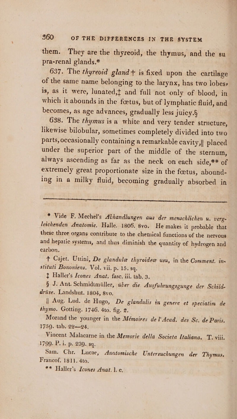 them. They are the thyreoid, the thymus, and the su pra-renal glands.* 637. The thyreoid gland + is fixed upon the cartilage of the same name belonging to the larynx, has two lobes» is, as it were, lunated,t and full not only of blood, in which it abounds in the foetus, but of lymphatic fluid, and becomes, as age advances, gradually less Juicy. § 638. The thymus is a white and very tender structure, likewise bilobular, sometimes completely divided into two parts, occasionally containing a remarkable cayity,| placed under the superior part of the middle of the sternum, always ascending as far as the neck on each side,** of extremely great proportionate size in the fcetus, abound- ing in a milky fluid, becoming gradually absorbed in a a Sen ee * Vide F. Mechel’s Alhandlungen aus der menschlichen u. verges leichenden Anatomie. Halle. 1806. 8vo. He makes it probable that these three organs contribute to the chemical functions of the nervous and hepatic systems, and thus diminish the quantity of hydrogen and carbon. 7 t Cajet. Uttini, De glandule thyroidee usu, in the Comment. in stituti Bononiens. Vol. vii. p- 15. sq. ~ Haller’s Icones Anat. fase. iii. tab. 3. § J. Ant. Schmidtmiller, idler die Ausfukrungsgunge der Schild- driise. Landshut. 1804, 8vo. || Aug. Lud. de Hugo, De glandulis in genere et speciatim de thymo. Gotting. 1746. 4to. fig. 2. Morand the younger in the Mémoires del’ Acad. des Sc. de Paris. 1759. tab. 22-94, Vincent Malacarne in the Memorie della Societa Italiana. T. viii. 1799. P. i. p. 230. sq. Sam. Chr. Lucae, Anatomische Untersuchungen der Thymus, Francof. 1811. 4to. ** Haller’s Icones Anat, |. c.