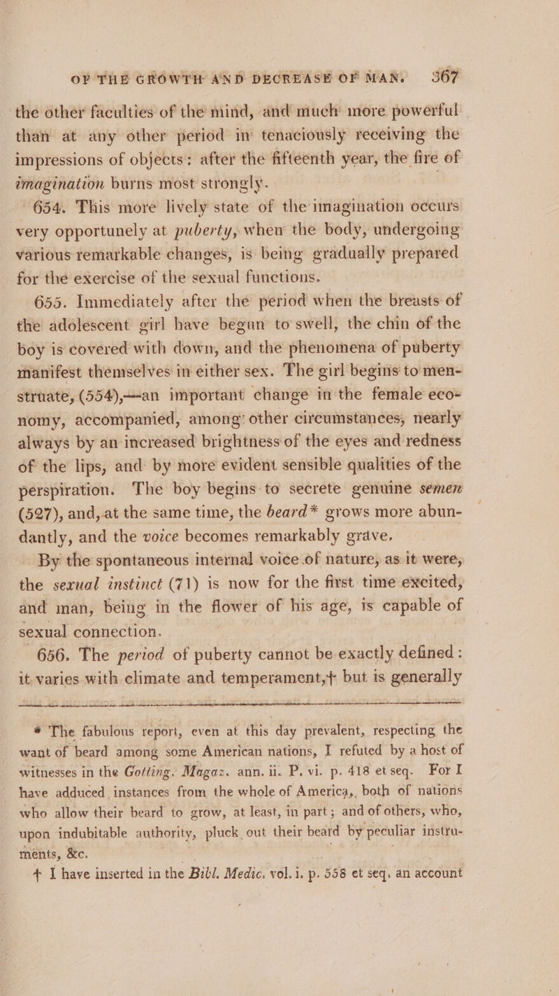 the other faculties of the mind, and much more powerful than at any other period in tenaciously receiving the impressions of objects: after the fifteenth year, the fire of imagination burns most strongly. ! 654. This more lively state of the imagination occurs very opportunely at puberty, when the body, undergoing various remarkable changes, is being gradually prepared for the exercise of the sexual functions. | 655. Immediately after the period when the breasts of the adolescent girl have begun to swell, the chin of the boy is covered with down, and the phenomena of puberty manifest themselves in either sex. The girl begins to’ men- struate, (554),—-an important change in the female eco- nomy, accompanied, among’ other circumstances, nearly always by an increased brightness of the eyes and redness of the lips, and by more evident sensible qualities of the perspiration. The boy begins to secrete genuine semen (527), and, at the same time, the beard* grows more abun- dantly, and the vozce becomes remarkably grave. | By the spontaneous internal voice of nature, as it were, the sexual instinct (71) is now for the first time excited, and man, being in the flower of his age, is capable of sexual connection. 656. The period of puberty cannot be exactly defined : it. varies with climate and temperament,+ but is generally # The fabulous report, even ar ens day prevalent, respecting the want of beard among some American nations, I refuted by a host of witnesses in the Gofting. Magaz. ann. ii. P. vi. p. 418 et seq. For I have adduced instances from the whole of America,, both of nations who allow their beard to grow, at least, in part; and of others, who, upon indubitable authority, pluck out their beard by peculiar instru- ments, &amp;c. + I have inserted in the Bibl. Medic. vol. i. p- 358 et seq. an account