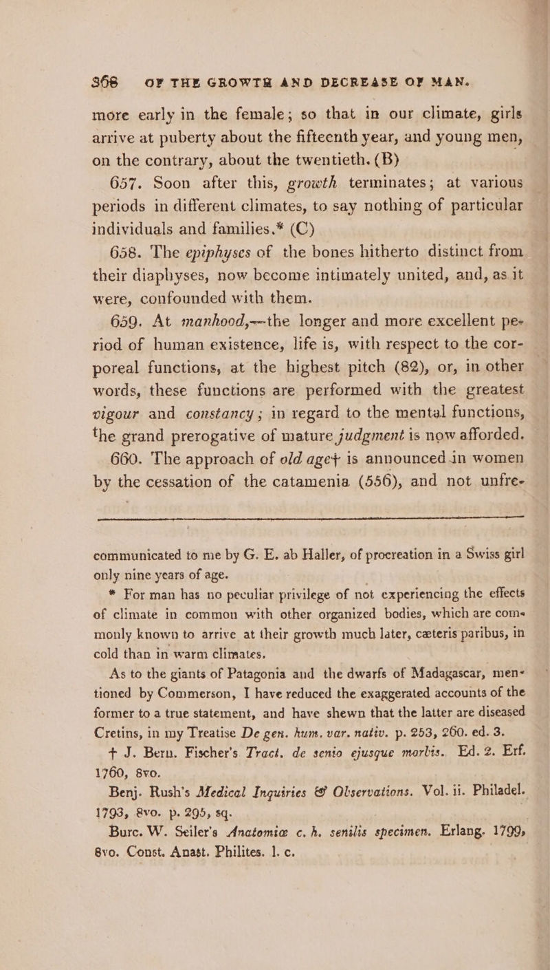 more early in the female; so that in our climate, girls arrive at puberty about the fifteenth year, and young men, on the contrary, about the twentieth. (B) ; 657. Soon after this, growth terminates; at various periods in different climates, to say nothing of particular individuals and families.* (C) 658. The epiphyses of the bones hitherto distinct from their diaphyses, now become intimately united, and, as it were, confounded with them. 649. At manhood,—the longer and more excellent pe- riod of human existence, life is, with respect to the cor- poreal functions, at the highest pitch (82), or, in other words, these functions are performed with the greatest vigour and constancy; in regard to the mental functions, the grand prerogative of mature judgment is now afforded. 660. The approach of old age} is announced in women by the cessation of the catamenia (556), and not unfre- communicated to me by G. E. ab Haller, of procreation in a Swiss girl only nine years of age. * For man has no peculiar privilege of not experiencing the effects of climate in common with other organized bodies, which are coms monly known to arrive at their growth much later, czteris paribus, in cold than in warm climates. As to the giants of Patagonia and the dwarfs of Madagascar, men- tioned by Commerson, I have reduced the exaggerated accounts of the former to a true statement, and have shewn that the latter are diseased Cretins, in my Treatise De gen. hum. var. nativ. p. 253, 260. ed. 3. + J. Bern. Fischer's Tract. de senio ejusgue morlis. Ed. 2. Erf. 1760, 8vo. Benj. Rush’s Medical Inquiries &amp; Olservations. Vol. ii. Philadel. 1793, &amp;vo. p. 295, sq. | Bure. W. Seiler’s Anatomia c,h. senilis specimen. Erlang. 1799, 8vo. Const. Anast. Philites. 1. c.