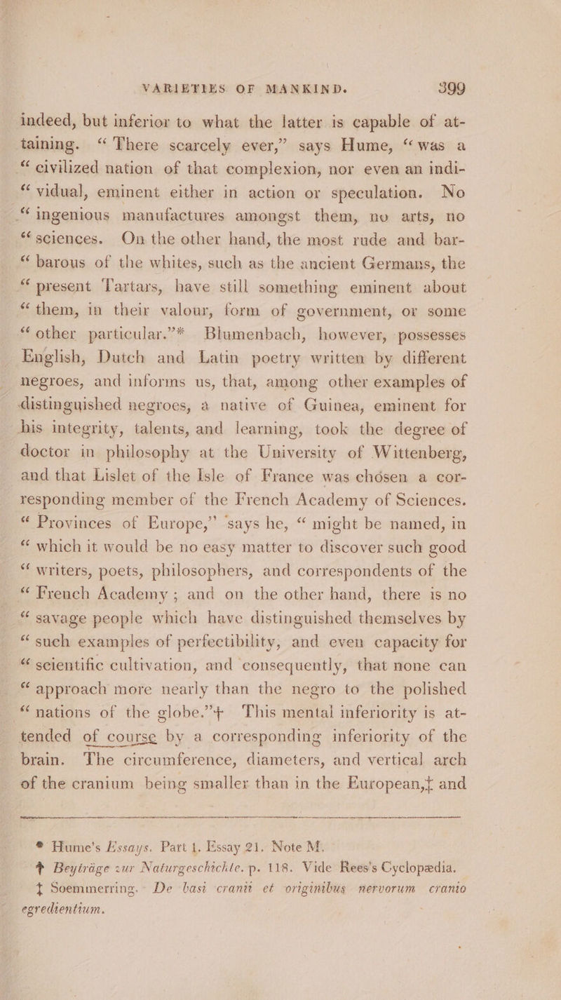 indeed, but inferior to what the latter is capable of at- taining. “ There scarcely ever,” says Hume, “was a “civilized nation of that complexion, nor even an indi- “vidual, eminent either in action or speculation. No “ingenious manufactures amongst them, no arts, no ‘sciences. On the other hand, the most rude and bar- “ barous of the whites, such as the ancient Germans, the “ present ‘Tartars, have still something eminent about “them, in their valour, form of government, or some “other particular.’* Blumenbach, however, possesses English, Dutch and Latin poetry written by different negroes, and informs us, that, among other examples of distinguished negroes, a native of Guinea, eminent for his integrity, talents, and learning, took the degree of doctor in philosophy at the University of Wittenberg, and that Lislet of the Isle of France was chosen a cor- responding member of the French Academy of Sciences. “ Provinces of Europe,” ‘says he, “ might be named, in “ which it would be no easy matter to discover such good “‘ writers, poets, philosophers, and correspondents of the “ French Academy ; and on the other hand, there is no “ savage people which have distinguished themselves by “such examples of perfectibility, and even capacity for “scientific cultivation, and consequently, that none can * approach more nearly than the negro to the polished “nations of the globe.’+ ‘This mental inferiority is at- tended of course by a corresponding inferiority of the brain. The circumference, diameters, and vertical arch of the cranium being smaller than in the European,t} and es EE SE EE TEI en A Et na Deane bate ® Hume's Essays. Part 1. Essay 21. Note M. # Beytrige zur Naturgeschichte. p. 118. Vide Rees’s Cyclopedia. t Soemmerring.- De basi cranit et originibus mervorum cranio egredientium.