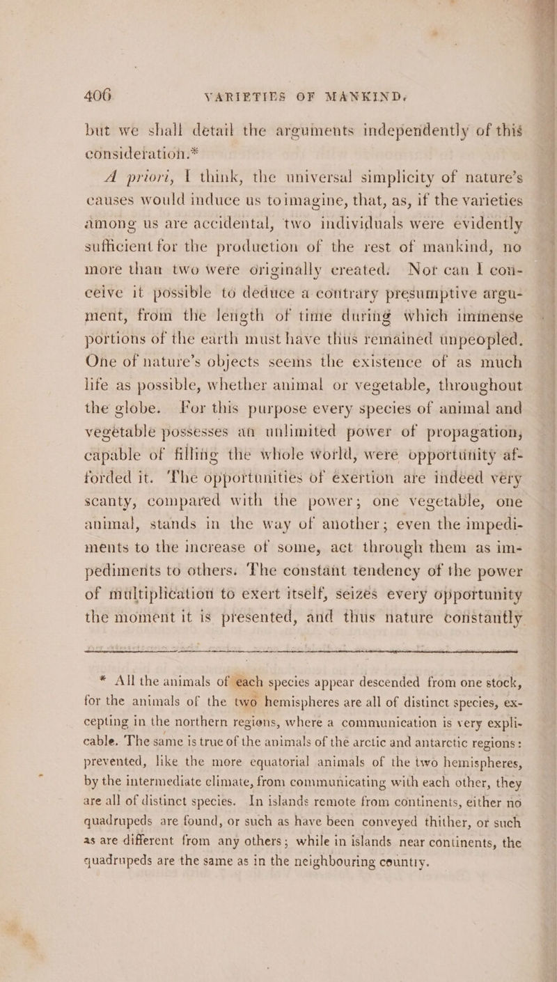 but we shall detail the arguments independently of this consideration.* A priori, 1 think, the universal simplicity of nature’s causes would induce us toimagine, that, as, if the varieties among us are accidental, two individuals were evidently sufficient for the produetion of the rest of mankind, no more than two were originally created. Nor can | con- ceive it possible to deduce a contrary presumptive argu- ment, from the length of time during which immense portions of the earth must have thus remained unpeopled. One of nature’s objects seeins the existence of as much life as possible, whether animal or vegetable, throughout the globe. For this purpose every species of animal and vegetable possesses an unlimited power of propagation, capable of filling the whole world, were opporttitiity af- forded it. ‘The opportunities of exertion are indeed very scanty, compared with the power; one vegetable, one animal, stands in the way of another; even the impedi- ments to the increase of some, act through them as im- pediments to others. The constant tendency of the power of multiplication to exert itself, seizes every opportunity the moment it is presented, and thus nature constantly * All the animals of each species appear descended from one stock, for the animals of the two hemispheres are all of distinct species, ex~ cepting in the northern regions, where a communication is very expli- cable. The same is true of the animals of thé arctic and antarctic regions : prevented, like the more equatorial animals of the two hemispheres, by the intermediate climate, from communicating with each other, they are all of distinct species. In islands remote from continents, either no quadrupeds are found, or such as have been conveyed thither, or such as are different from any others; while in islands near continents, the quadrupeds are the same as in the neighbouring country.