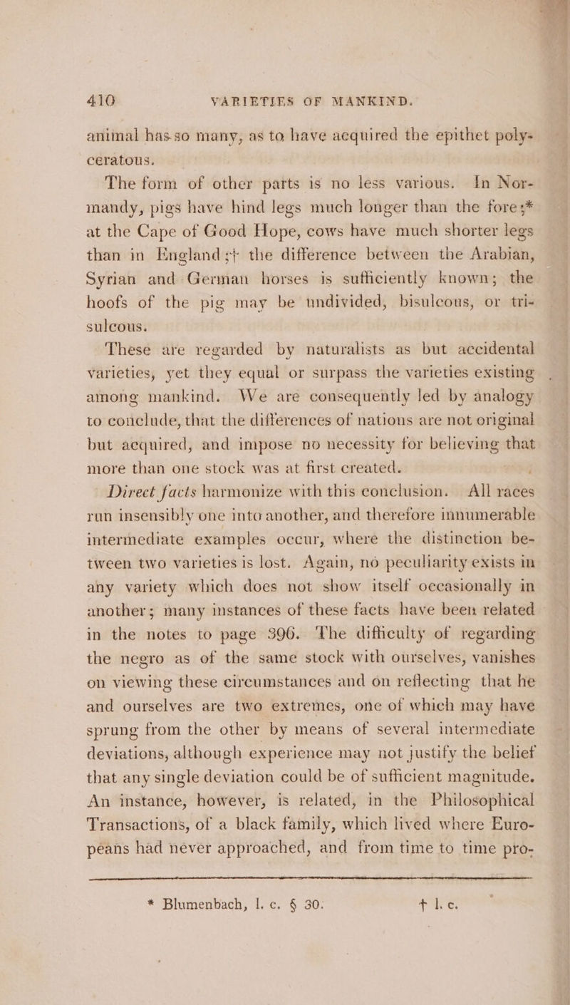 animal has so many, as to have acquired the epithet poly- ceratous. The form of other parts is no less various. In Nor- mandy, pigs have hind legs much longer than the fore ;* at the Cape of Good Hope, cows have much shorter legs than in England ;+ the difference between the Arabian, Syrian and German horses is sufficiently known; the hoofs of the pig may be undivided, bisulecous, or tri- sulcous. These are regarded by naturalists as but accidental varieties, yet they equal or surpass the varieties existing among mankind. We are consequently led by analogy to conclude, that the differences of nations are not original but acquired, and impose no necessity for believing that more than one stock was at first created. Direct facts armonize with this conclusion. All races run insensibly one into another, and therefore innumerable intermediate examples occur, where the distinction be- tween two varieties is lost. Again, no peculiarity exists in any variety which does not show itself occasionally in another; many instances of these facts have been related in the notes to page 396. The difficulty of regarding the negro as of the same stock with ourselves, vanishes on viewing these circumstances and on reflecting that he and ourselves are two extremes, one of which may have sprung from the other by means of several intermediate deviations, although experience may not justify the belief that any single deviation could be of sufficient magnitude. An instance, however, is related, in the Philosophical Transactions, of a black family, which lived where Euro- péans had never approached, and from time to time pro- * Blumenbach, |. c. § 30. 5 pe LL