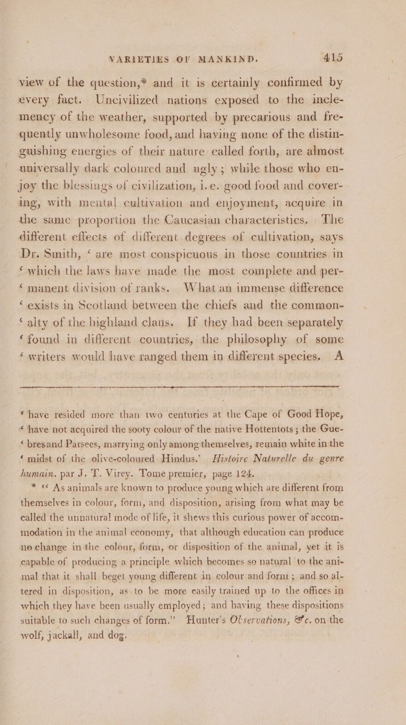 view of the question,* and it is certainly confirmed by every fact. Uncivilized nations exposed to the incle- mency of the weather, supported by precarious and fre- quently unwholesome food, and haying none of the distin- guishing energies of their nature called forth, are almost universally dark coloured and ugly ; while those who en- joy the blessings of civilization, i.e. good food and cover- ing, with mental cultivation and enjoyment, acquire in the same proportion the Caucasian characteristics, ‘The different effects of different degrees of cultivation, says Dy. Smith, ‘ are most conspicuous in those countries in ‘which the laws have made the most complete and per- ‘ manent division of ranks. What an immense difference ‘ exists in Scotland between the chiefs and the common- ‘ alty of the highland clans. If they had been separately ‘found in different countries, the philesophy of some ‘writers would have ranged them in different species. A aoe easter: “have resided more than two centuries at the Cape of Good Hope, “ have not acquired the sooty colour of the native Hottentots ; the Gue- « bresand Parsees, marrying only among themselves, remain white in the ‘ midst of the olive-coloured Hindus.’ Histoire Naturelle du genre humain. par J.T. Virey. Tome premier, page 124. * ** As animals are known to produce young which are different from themselves in colour, form, and disposition, arising from what may be called the unnatural mode of life, it shews this curious power of accom- modation in the animal economy, that although education can produce no change in the colour, form, or disposition of the animal, yet it is capable of producing a principle which becomes so natural to the ani- mal that it shall beget young different in colour and form; and so al- tered in disposition, as to be more easily trained up to the offices in which they have been usually employed; and having these dispositions suitable to such changes of form.” Hunter’s Olservations, @e. on the wolf, jackall, and dog. .