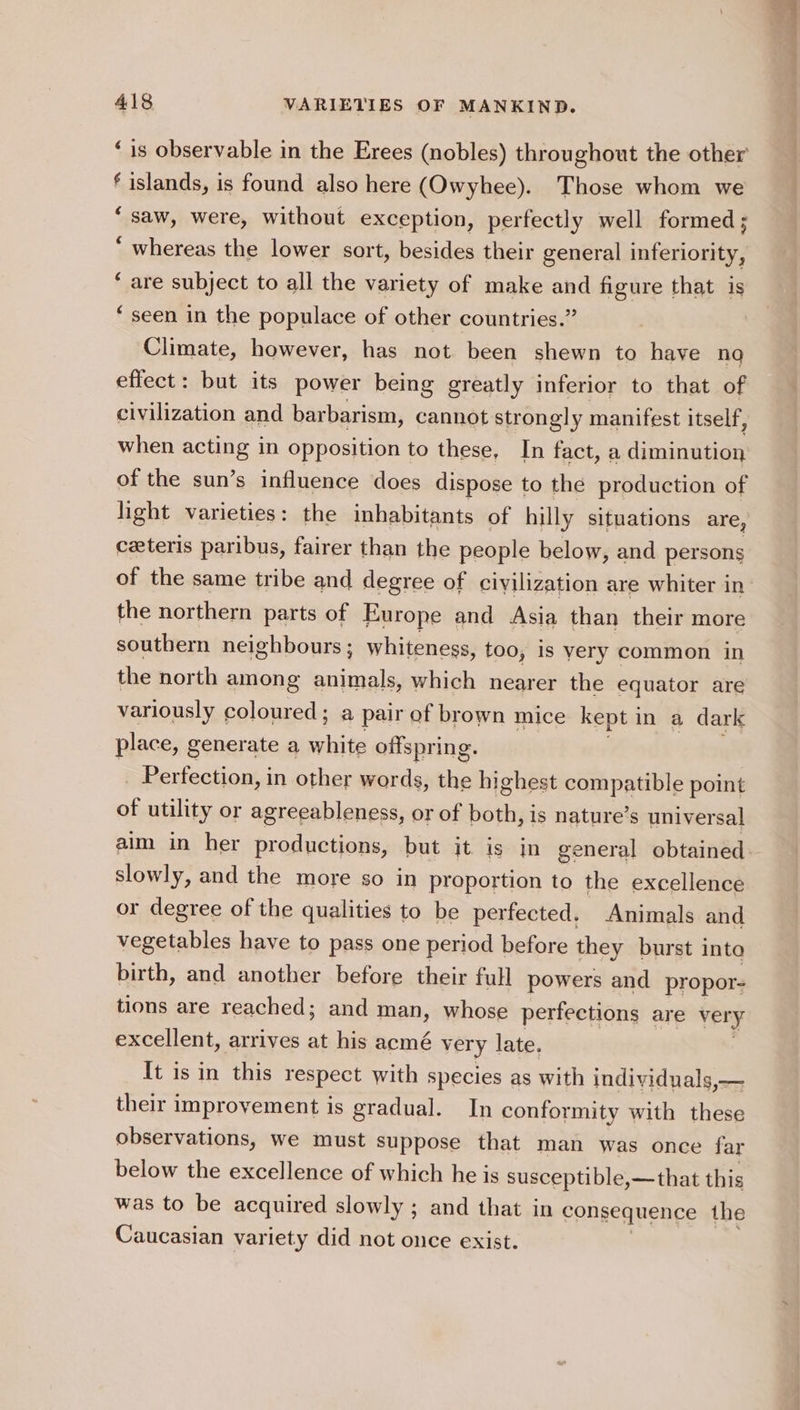 f islands, is found also here (Owyhee). Those whom we “saw, were, without exception, perfectly well formed; ‘ whereas the lower sort, besides their general inferiority, ‘ are subject to all the variety of make and figure that is ‘ seen in the populace of other countries.” Climate, however, has not been shewn to have no effect: but its power being greatly inferior to that of civilization and barbarism, cannot strongly manifest itself, when acting in opposition to these, In fact, a diminution of the sun’s influence does dispose to the production of hight varieties: the inhabitants of hilly situations are, ceteris paribus, fairer than the people below, and persons of the same tribe and degree of civilization are whiter in the northern parts of Europe and Asia than their more southern neighbours ; whiteness, too, Is very common in the north among sthaaty: which nearer the equator are variously coloured; a pair of brown mice kept in a dark place, generate a hits offspring. _ Perfection, in other words, the highest compatible point of utility or agreeableness, or of both, is nature’s universal slowly, and the more so in proportion to the excellence or degree of the qualities to be perfected. Animals and vegetables have to pass one period before they burst into birth, and another before their full powers and propor- tions are reached; and man, whose perfections are very excellent, arrives at his acmé very late. It isin this respect with species as with individuals,— their improvement is gradual. In conformity with these observations, we must suppose that man was once far below the excellence of which he is susceptible,—that this was to be acquired slowly ; and that in consequence the Caucasian var iety did not once exist.