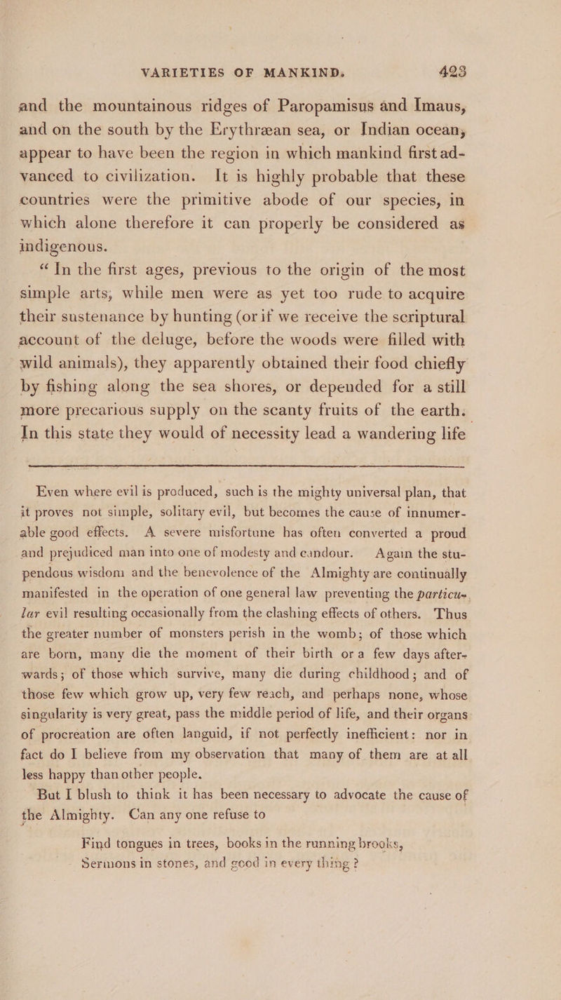 and the mountainous ridges of Paropamisus and Imaus, and on the south by the Erythraean sea, or Indian ocean, appear to have been the region in which mankind first ad- vanced to civilization. It is highly probable that these countries were the primitive abode of our species, in which alone therefore it can properly be considered as indigenous. “In the first ages, previous to the origin of the most simple arts, while men were as yet too rude to acquire their sustenance by hunting (or if we receive the scriptural account of the deluge, before the woods were filled with wild animals), they apparently obtained their food chiefly by fishing along the sea shores, or depended for a still more precarious supply on the scanty fruits of the earth. In this state they would of necessity lead a wandering life | Even where evil is produced, such is the mighty universal plan, that it proves not simple, solitary evil, but becomes the cause of innumer- able good effects. A severe misfortune has often converted a proud and prejudiced man into one of modesty and candour. Again the stu- pendous wisdom and the benevolence of the Almighty are continually manifested in the operation of one general law preventing the particu- Jar evil resulting occasionally from the clashing effects of others. Thus the greater number of monsters perish in the womb; of those which are born, many die the moment of their birth ora few days after- wards; of those which survive, many die during childhood; and of those few which grow up, very few reach, and perhaps none, whose singularity is very great, pass the middle period of life, and their organs of procreation are often languid, if not perfectly inefficient: nor in fact do I believe from my observation that many of them are at all less happy than other people. But I blush to think it has been necessary to advocate the cause of the Almighty. Can any one refuse to , Find tongues in trees, books in the running brooks, Sermons in stones, and good in every thing ?