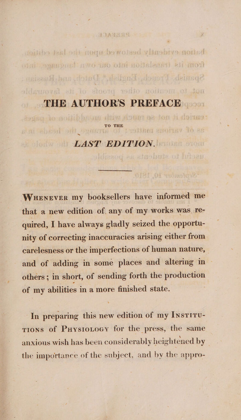 THE AUTHOR'S PREFACE LAST EDITION. : Wuenever my booksellers have informed me that a new edition of. any of my works was _ re- quired, I have always gladly seized the opportu- nity of correcting inaccuracies arising either from carelesness or the imperfections of human nature, and of adding in some places and altering in ~ others ; in short, of sending forth the production of my abilities in a more finished state. In preparing this new edition of my [nsritv- tions of PuysioLocy for the press, the same ° . . ° ‘ anxious wish has been considerably heightened by — the importance of the subject, and by the appro-