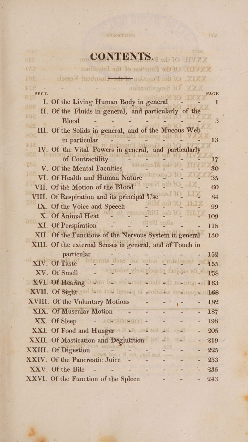 35 130 152 155 158 163 168 182 187 198 205 219 225 233 235 Ba Blood - - - - - III. Of the Solids in general, and of the Mucous Web : in particular eB weE - ~ - — IV. Of the Vital Powers i in n general, and pertiulely fi gaan, Contractility [ects E A appa MOF meMontal Faculties “os ee VI. Of Health and Human Nature i nsec Re ne | VII. Of the Motion of the wie ee . : - ‘VIII. Of Respiration and its fick Use aS aay IX. Of the Voice and Speech Soa he ee X. Of Animal Heat “= 2 2 ds a Lind XI. Of Perspiration - 1 4 Se XII. Of the Functions of the Nervous System in general “XIU. Of the external Senses i in general, and of Touch in particular - - - &lt; p 2 Ree ee ee ee ee XV. Of Smell. - | “*8MO4_Yiovitooqeoy soouue aif XVI. io ae wie ban dolursiowinds edt no. otog « ROVE. Of Siotetiged huis desl boowly cf stoitihbs inobasqol XVIII. Of the Woindiaey Motions - mnie es - XIX. Of Muscular Motion ee er ne XX. Of Sleep - “SEYADIEROD ~ “ a : XXI. Of Food and Hunger’: # ee + w XXII. Of Mastication and ERS eat ot Gi “ XXII. Of Digestion ae - : SP Al XXIV. Of the Pancreatic Juice - - 3 - = - XXV. Of the Bile - - 3 oi ol tee = E XXVI. Of the Function of the Spleen - - - 243