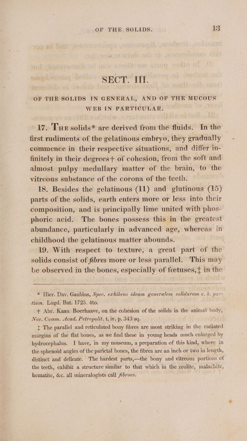 SECT. TT. OF THE SOLIDS IN GENERAL, AND OF THE MUCOUS WEB IN PARTICULAR. “ay. Tue solids* are derived from the fluids. In the first rudiments of the gelatinous embryo, they eyadually _ commence in their respective situations, and differ in- finitely in their degrees+ of cohesion, from the soft and almost pulpy medullary matter of the brain, to the vitreous substance of the corona of the teeth. 18. Besides the gelatinous (11) and glutinous (15) parts of the solids, earth enters more or less into their composition, and is principally lime united with phos- phoric acid. The bones possess this in the greatest abundance, particularly in advanced age, whereas in childhood the gelatinous matter abounds. 19. With respect to texture, a great part of the solids consist of fibres more or less parallel. This may be observed in the bones, especially of foetuses, { in the * Hier. Day. Gaubius, Spec. exhibens ideam generalem solidarum. ec. h. par- tium. Lugd. Bat. 1725. Ato. + Abr. Kaau Boerhaave, on the cohesion of the solids in the animal body, Nov. Comm. Acad. Petropolit. t. iv. p. 343 sq. + The parallel and reticulated bony fibres are most striking in the radiated margins of the flat bones, as we find these in young heads much enlarged by hydrocephalus. I have, in my museum, a preparation of this kind, where in the sphenoid angles of the parietal bones, the fibres are an inch or two in length, distinct and delicate. The hardest parts,---the bony and vitreous portions of the teeth, exhibit a structure similar to that which in the zeolite, malachite, hematite, &amp;c. all mineralogists call fibrous.