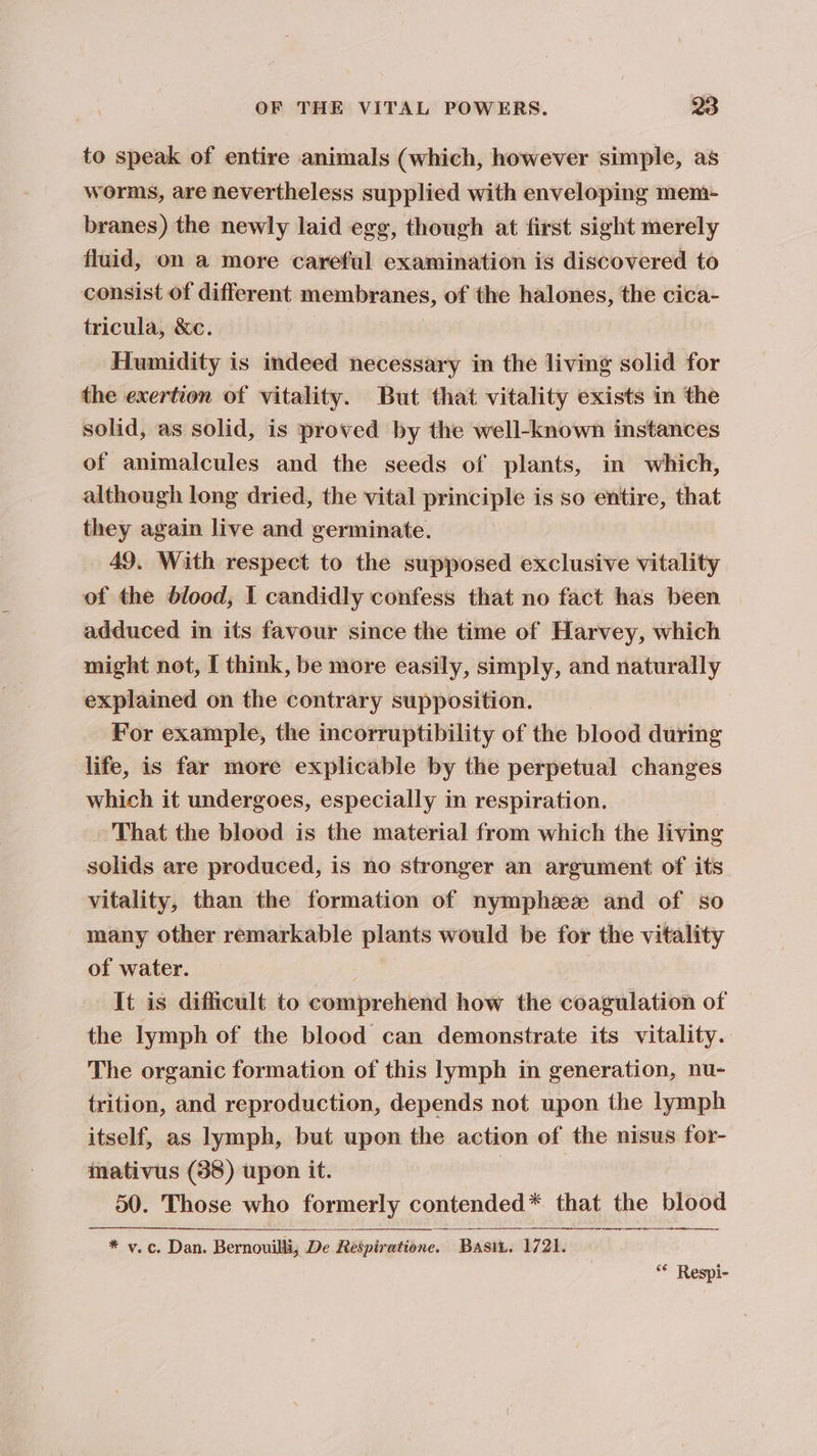 to speak of entire animals (which, however simple, as worms, are nevertheless supplied with enveloping mem- branes) the newly laid egg, though at first sight merely fluid, on a more careful examination is discovered to consist of different membranes, of the halones, the cica- tricula, &amp;c. | Humidity is indeed necessary in the living solid for the exertion of vitality. But that vitality exists in the solid, as solid, is proved by the well-known instances of animalcules and the seeds of plants, in which, although long dried, the vital principle is so entire, that they again live and germinate. 49. With respect to the supposed exclusive vitality of the dlood, I candidly confess that no fact has been adduced in its favour since the time of Harvey, which might not, [ think, be more easily, simply, and naturally explained on the contrary supposition. For example, the incorruptibility of the blood during life, is far more explicable by the perpetual changes which it undergoes, especially in respiration. » That the blood is the material from which the living solids are produced, is no stronger an argument of its vitality, than the formation of nymphzeze and of so many other remarkable plants would be for the vitality of water. It is difficult to comprehend how the coagulation of the lymph of the blood can demonstrate its vitality. The organic formation of this lymph in generation, nu- trition, and reproduction, depends not upon the lymph itself, as lymph, but upon the action of the nisus for- inativus (38) upon it. 7 50. Those who formerly contended* that the blood * vy. c. Dan. Bernouilli, De Respiratione. Basit. 1721. “* Respi-