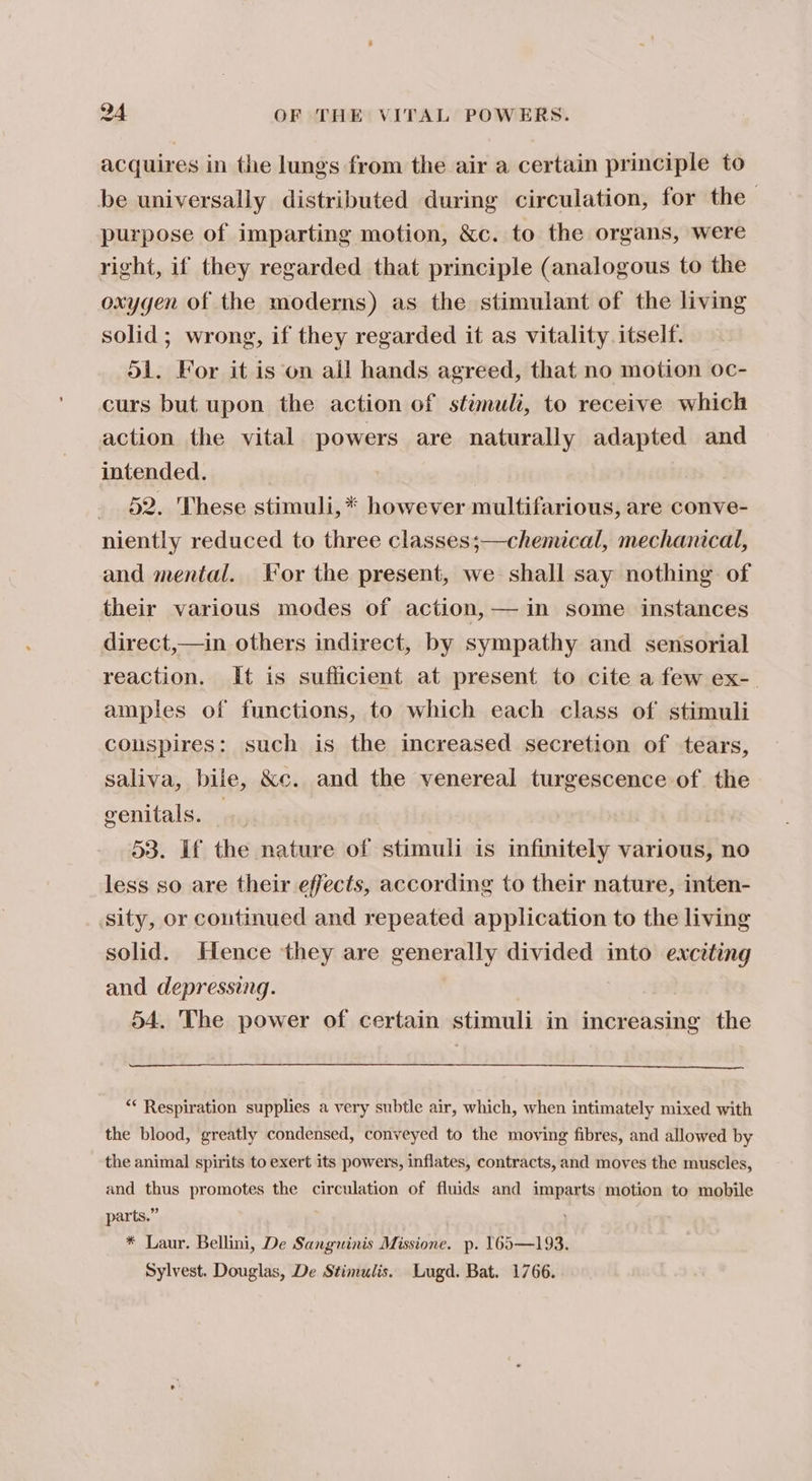 acquires in the lungs from the air a certain principle to be universally distributed during circulation, for the purpose of imparting motion, &amp;c. to the organs, were right, if they regarded that principle (analogous to the oxygen of the moderns) as the stimulant of the living solid; wrong, if they regarded it as vitality itself. 51. For it is on all hands agreed, that no motion oc- curs but upon the action of stimuli, to receive which action the vital powers are naturally adapted and intended. _ 82. These stimuli,* however multifarious, are conve- niently reduced to three classes;—chemical, mechanical, and mental. lor the present, we shall say nothing of their various modes of action, — in some instances direct,—in others indirect, by sympathy and sensorial reaction. It is sufficient at present to cite a few ex-. amples of functions, to which each class of stimuli couspires: such is the increased secretion of tears, saliva, bile, &amp;c. and the venereal turgescence of. the genitals. - | 53. If the nature of stimuli is infinitely various, no less so are their effects, according to their nature, inten- sity, or continued and repeated application to the living solid. Hence they are generally divided into exciting and depressing. 54. The power of certain stimuli in increasing the ‘* Respiration supplies a very subtle air, which, when intimately mixed with the blood, greatly condensed, conveyed to the moving fibres, and allowed by the animal spirits to exert its powers, inflates, contracts, and moves the muscles, and thus promotes the circulation of fluids and imparts motion to mobile parts.” * Laur. Bellini, De Sanguinis Missione. p. 165—193. Sylvest. Douglas, De Stimulis. Lugd. Bat. 1766.