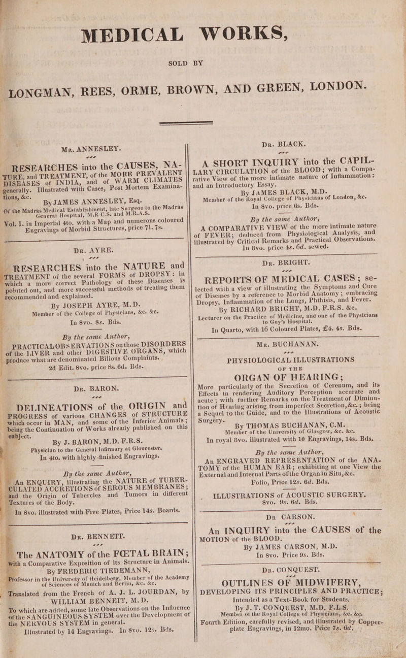 MEDICAL WORKS, 2 0.7 RESEARCHES into the CAUSES, NA- TURE, and TREATMENT, of the MORE PREVALENT DISEASES of INDIA, and of WARM CLIMATES generally. Illustrated with Cases, Post Mortem Examina- ByJAMES ANNESLEY, Esq. Of the Madras Medical Establishment, late Surgeon to the Madras General Hospital, M.R C.S. and M.R.A.S. Vol. I. in Imperial 4to. with a Map and numerous coloured Engravings of Morbid Structures, price 71. T8. MEN UU MEUM , Dr. AYRE. JA RESEARCHES into the NATURE and TREATMENT of the several FORMS of DROPSY: in which a more correct Pathology of these Diseases is . pointed out, and more successful methods of treating them ; recommended and. explained. 1 By JOSEPH AYRE, M.D. i PRACTICALOBSERVATIONS onthose DISORDERS . of the LIVER and other DIGESTIVE ORGANS, which i produce what are denominated Bilious Complaints. , i ISERNIA E 1 DELINEATIONS of the ORIGIN and PROGRESS of various CHANGES of STRUCTURE Which occur in MAN, and some of the Inferior Animals ; being the Continuation of Works already published on this ‘subject. * x By J. BARON, M.D. F.R.$. Physician to the General Infirmary at Gloucester. In 4to. with highly finished Engravings. b By the same Author, An ENQUIRY, illustrating the NATURE of TUBER- CULATED ACCRETIONS of SEROUS MEMBRANES; and the Origin of Tubercles and Tumors in different In 8vo. illustrated with Five Plates, Price 14s. Boards. B Dr. BENNETT. Tn ic E a Comparative Exposition of its Structure in Animals. * By FREDERIC TIEDEMANN, rofessor in the University of Heidelberg, Member of the Academy f of Sciences of Munich and Berlin, &amp;c. &amp;c. WILLIAM BENNETT, M.D. To which are added, some late Observations on the Influence of the SANGUINEOUS SYSTEM over the Development of the NERVOUS SYSTEM in general. Illustrated by 14 Engravings. In 8vo. 125. Bds, XP t ISS A SHORT INQUIRY into the CAPIL- LARY CIRCULATION of the BLOOD; with a Compa- rative View of the more intimate nature of Inflammation z and an Introductory Essay. By JAMES BLACK, M.D. A COMPARATIVE VIEW of the more intimate nature of FEVER; deduced from Physiological Analysis, and illustrated by Critical Remarks and Practical Observations. Dr. BRIGHT. Da a REPORTS OF MEDICAL CASES ; se- lected with a view of illustrating the Symptoms and Cure of Diseases by a reference to Morbid Anatomy ; embracing Dropsy, Inflammation of the Lungs, Phthisis, and Fever. By RICHARD BRIGHT, M.D. F.R.S. &amp;c. Lecturer on the Practice of Medicine, and one of the Physicians Mr. BUCHANAN. PHYSIOLOGICAL ILLUSTRATIONS ORGAN OF HEARING; More particularly of the Secretion of Cerenum, and its Effects in rendering Auditory Perception accurate and acute ; with further Remarks on the Treatment of Diminu- tion of Hearing arising from imperfect Secretion, &amp;c. ; being a Sequel to the Guide, and to the lllustrations of Acoustic Surgery. By THOMAS BUCHANAN, C.M. Member of the University of Glasgow, &amp;c. &amp;c. In royal 8vo. illustrated with 10 Engravings, 14s. Bds. An ENGRAVED REPRESENTATION of the ANA- TOMY ofthe HUMAN EAR; exhibiting at one View the External and Internal Parts ofthe Organin Situ, &amp;c. Folio, Price 12s. 6d. Bds. ILLUSTRATIONS of ACOUSTIC SURGERY. Dr CARSON.  An INQUIRY into the CAUSES of the MOTION of the BLOOD. By JAMES CARSON, M.D. Dr. CONQUEST. OUTLINES OF MIDWIFERY, DEVELOPING ITS PRINCIPLES AND PRACTICE: Intended as a Text-Book for Students. i: By J.T. CONQUEST, M.D, F.LS. Member of the Royal College of Physicians, &amp;c. &amp;c. Fourth Edition, carefully revised, and illustrated by Copper- plate Engravings, in 12mo. Price 7s. 6d. EUM