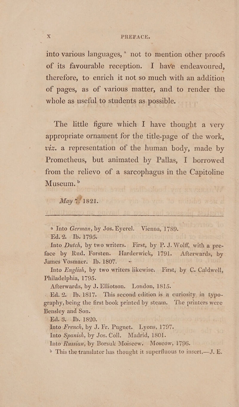 into various languages, ^ not to mention other proofs of its favourable reception. I have endeavoured, therefore, to enrich it not so much with an addition of pages, as of various matter, and to render the whole as useful to students as possible. The little figure which I have thought a very appropriate ornament for the title-page of the work, viz. a representation of the human body, made by Prometheus, but animated by Pallas I borrowed from the relievo of a sarcophagus in the Capitoline Museum. ? May 1/1821. —— À—M MM M— M—Àá. a Into German, by Jos. Eyerel. Vienna, 1789. Ed.2. Ib. 1795. Into Dutch, by two writers. First, by P. J. Wolff, with a pre- face by Rud. Forsten. Harderwick, 1791. Afterwards, by James Vosmaer. Ib.1807. - Into English, by two writers likewise. First, by C. Caldwell, Philadelphia, 1795. Afterwards, by J. Elliotson. London, 1815. . Ed.2. Ib.1817. This second edition is a curiosity in typo- graphy, being the first book printed by steam. The printers were Bensley and Son. Ed. 3... Ib. 1820. Into French, by J. Fr. Pugnet. Lyons, 1797. Into Spanish,by Jos.Col. Madrid, 1801. Into Russian, by Borsuk Moiseew. Moscow, 1796. &gt; This the translator has thought it superfluous to insert.—J. E.