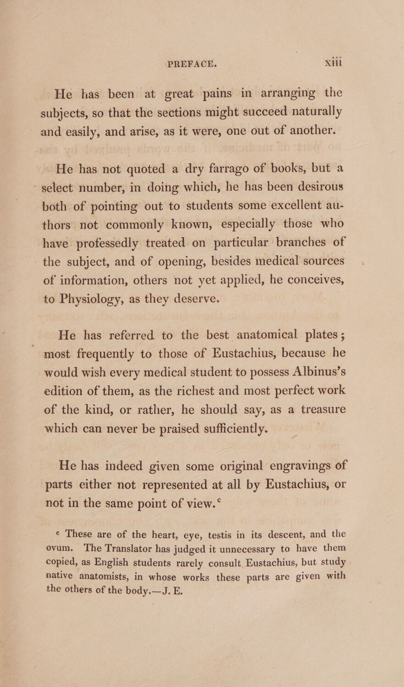 He has been at great pains in arranging the subjects, so that the sections might succeed naturally and easily, and arise, as it were, one out of another. He has not quoted a dry farrago of books, but a select number, in doing which, he has been desirous both of pointing out to students some excellent au- thors. not commonly known, especially those who have professedly treated on particular branches of the subject, and of opening, besides medical sources of information, others not yet applied, he conceives, to Physiology, as they deserve. He has referred to the best anatomical plates ; most frequently to those of Eustachius, because he would wish every medical student to possess Albinus's edition of them, as the richest and most perfect work of the kind, or rather, he should say, as a treasure which can never be praised sufficiently. He has indeed given some original engravings of parts either not represented at all by Eustachius, or not in the same point of view.* ¢ These are of the heart, eye, testis in its descent, and the ovum. The Translator has judged it unnecessary to have them copied, as English students rarely consult Eustachius, but study . native anatomists, in whose works these parts are given with the others of the body.—J. E.